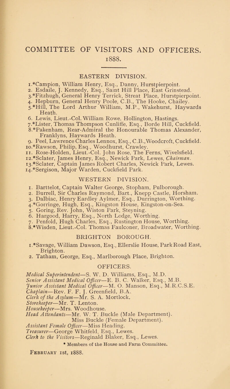 COMMITTEE OF VISITORS AND OFFICERS. 1888. EASTERN DIVISION. 1. *Campion, William Henry, Esq., Danny, Hurstpierpoint. 2. Esdaile, J. Kennedy, Esq., Saint Hill Place, East Grinstead. 3. *Fitzhugh, General Henry Terrick, Streat Place, Hurstpierpoint. 4. Hepburn, General Henry Poole, C.B., The Hooke, Chailey. 5. *Hill, The Lord Arthur William, M.P., Wakehurst, Haywards Heath. 6. Lewis, Lieut.-Col. William Rowe, Hollington, Hastings. 7. *Lister, Thomas Thompson Cunliffe, Esq., Borde Hill, Cuckfield. 8. *Pakenham, Rear-Admiral the Honourable Thomas Alexander, Franklyns, Haywards Heath. 9. Peel, Lawrence Charles Lennox, Esq., C.B.,Woodcroft, Cuckfield. 10. *Rawson, Philip, Esq., Woodhurst, Crawley. 11. Rose-Holden, Lieut.-Col. John Rose, The Ferns, Wivelsfield. 12. *Sclater, James Henry, Esq., Newick Park, Lewes, Chairman. 13. #Sclater, Captain James Robert Charles, Newick Park, Lewes. 14. *Sergison, Major Warden, Cuckfield Park. WESTERN DIVISION. 1. Barttelot, Captain Walter George, Stopham, Pulborough. 2. Burrell, Sir Charles Raymond, Bart., Knepp Castle, Horsham. 3. Dalbiac, Henry Eardley Aylmer, Esq., Durrington, Worthing. 4. *Gorringe, Hugh, Esq., Kingston House, Kingston-on-Sea. 5. Goring, Rev. John, Wiston Park, Steyning. 6. Hargood, Harry, Esq., North Lodge, Worthing. 7. Penfold, Hugh Charles, Esq., Rustington House, Worthing. 8. *Wisden, Lieut.-Col. Thomas Faulconer, Broadwater, Worthing. BRIGHTON BOROUGH. 1. *Savage, William Dawson, Esq., Ellerslie House, Park Road East, Brighton. 2. Tatham, George, Esq., Marlborough Place, Brighton. OFFICERS. Medical Superintendent—S. W. D. Williams, Esq., M.D. Senior Assistant Medical Officer—E. B. C. Walker, Esq., M.B. Junior Assistant Medical Officer—M. O. Manson, Esq., M.R.C.S.E. Chaplain—Rev. F. F. J. Greenfield, B.A. Clerk of the Asylum—Mr. S. A. Mortlock. Storekeeper—Mr. T. Lenton. Housekeeper—Mrs. Woodhouse. Head Attendants—Mr. W. T. Buckle (Male Department). Miss Buckle (Female Department). Assistant Female Officer—Miss Heading. Treasurer—George Whitfeld, Esq., Lewes. Clerk to the Visitors—Reginald Blaker, Esq., Lewes. * Members of the House and Farm Committee. February 1st, 1888.