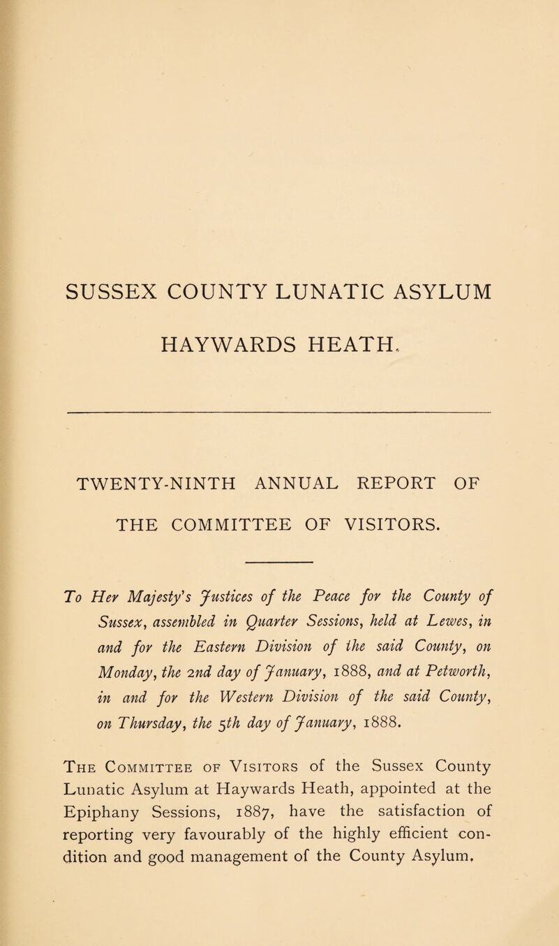 SUSSEX COUNTY LUNATIC ASYLUM HAYWARDS HEATH, TWENTY-NINTH ANNUAL REPORT OF THE COMMITTEE OF VISITORS. To Her Majesty's Justices of the Peace for the County of Sussex, assembled in Quarter Sessions, held at Lewes, in and for the Eastern Division of the said County, on Monday, the 2nd day of January, 1888, and at Petworth, in and for the Western Division of the said County, on Thursday, the $th day of January, 1888. The Committee of Visitors of the Sussex County Lunatic Asylum at Haywards Heath, appointed at the Epiphany Sessions, 1887, have the satisfaction of reporting very favourably of the highly efficient con¬ dition and good management of the County Asylum,