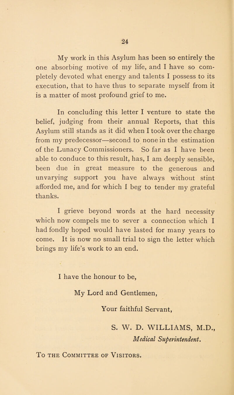 My work in this Asylum has been so entirely the one absorbing motive of my life, and I have so com¬ pletely devoted what energy and talents I possess to its execution, that to have thus to separate myself from it is a matter of most profound grief to me. In concluding this letter I venture to state the belief, judging from their annual Reports, that this Asylum still stands as it did when I took over the charge from my predecessor—second to none in the estimation of the Lunacy Commissioners. So far as I have been able to conduce to this result, has, I am deeply sensible, been due in great measure to the generous and unvarying support you have always without stint afforded me, and for which I beg to tender my grateful thanks. I grieve beyond words at the hard necessity which now compels me to sever a connection which I had fondly hoped would have lasted for many years to come. It is now no small trial to sign the letter which brings my life’s work to an end. I have the honour to be, My Lord and Gentlemen, Your faithful Servant, S. W. D. WILLIAMS, M.D., Medical Superintendent. To the Committee of Visitors,