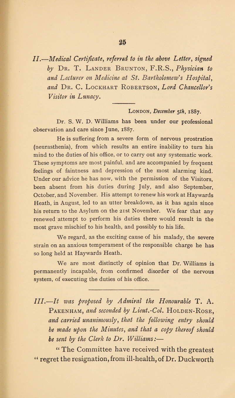II.—Medical Certificate, referred to in the above Letter, signed by Dr. T. Lander Brunton, F.R.S., Physician to and Lecturer on Medicine at St. Bartholomew's Hospital, and Dr. C. Lockhart Robertson, Lord Chancellor's Visitor in Lunacy. London, December 5th, 1887. Dr. S. W. D. Williams has been under our professional observation and care since June, 1887. He is suffering from a severe form of nervous prostration (neurasthenia), from which results an entire inability to turn his mind to the duties of his office, or to carry out any systematic work. These symptoms are most painful, and are accompanied by frequent feelings of faintness and depression of the most alarming kind. Under our advice he has now, with the permission of the Visitors, been absent from his duties during July, and also September, October, and November. His attempt to renew his work at Haywards Heath, in August, led to an utter breakdown, as it has again since his return to the Asylum on the 21st November. We fear that any renewed attempt to perform his duties there would result in the most grave mischief to his health, and possibly to his life. We regard, as the exciting cause of his malady, the severe strain on an anxious temperament of the responsible charge he has so long held at Haywards Heath. We are most distinctly of opinion that Dr. Williams is permanently incapable, from confirmed disorder of the nervous system, of executing the duties of his office. III.—It was proposed by Admiral the Honourable T. A. Pakenham, and seconded by Lieut.-Col. Holden-Rose, and carried unanimously, that the following entry should be made upon the Minutes, and that a copy thereof should be sent by the Clerk to Dr. Williams:— “ The Committee have received with the greatest “ regret the resignation, from ill-health, of Dr. Duckworth