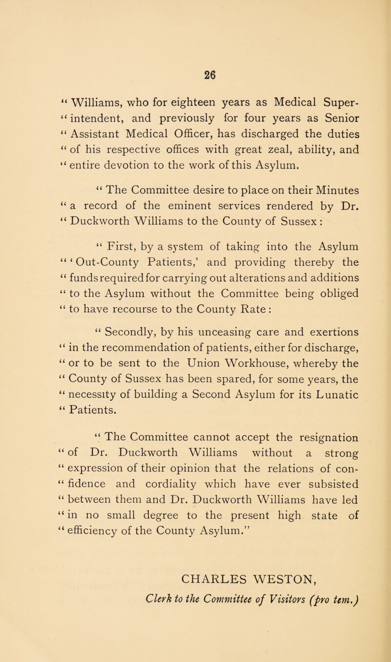 “ Williams, who for eighteen years as Medical Super- “ intendent, and previously for four years as Senior “ Assistant Medical Officer, has discharged the duties “ of his respective offices with great zeal, ability, and “ entire devotion to the work of this Asylum. “ The Committee desire to place on their Minutes “ a record of the eminent services rendered by Dr. “ Duckworth Williams to the County of Sussex : “ First, by a system of taking into the Asylum “ ‘ Out-County Patients,’ and providing thereby the “ funds required for carrying out alterations and additions “ to the Asylum without the Committee being obliged “ to have recourse to the County Rate: “ Secondly, by his unceasing care and exertions “ in the recommendation of patients, either for discharge, “ or to be sent to the Union Workhouse, whereby the “ County of Sussex has been spared, for some years, the “ necessity of building a Second Asylum for its Lunatic “ Patients. “ The Committee cannot accept the resignation “ of Dr. Duckworth Williams without a strong “ expression of their opinion that the relations of con- “ fidence and cordiality which have ever subsisted “ between them and Dr. Duckworth Williams have led “ in no small degree to the present high state of “ efficiency of the County Asylum.” CHARLES WESTON, Clerk to the Committee of Visitors (pro tem.)