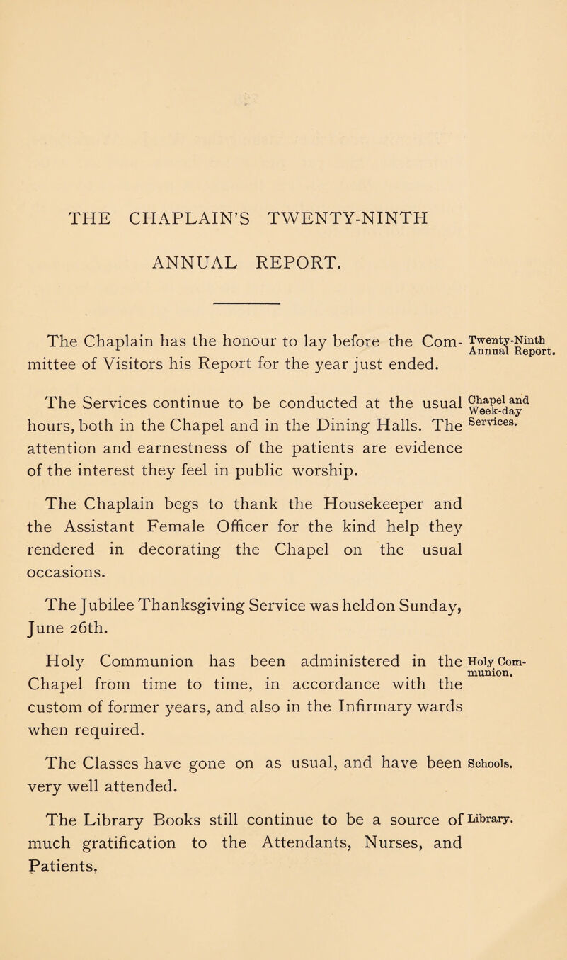 THE CHAPLAIN’S TWENTY-NINTH ANNUAL REPORT. The Chaplain has the honour to lay before the Com- Twenty-Ninth 1 Annual Report. mittee of Visitors his Report for the year just ended. The Services continue to be conducted at the usual chapel and Week-day hours, both in the Chapel and in the Dining Halls. The Services- attention and earnestness of the patients are evidence of the interest they feel in public worship. The Chaplain begs to thank the Housekeeper and the Assistant Female Officer for the kind help they rendered in decorating the Chapel on the usual occasions. The Jubilee Thanksgiving Service was held on Sunday, June 26th. Holy Communion has been administered in the Holy Com¬ munion. Chapel from time to time, in accordance with the custom of former years, and also in the Infirmary wards when required. The Classes have gone on as usual, and have been Schools, very well attended. The Library Books still continue to be a source of Library, much gratification to the Attendants, Nurses, and Patients.