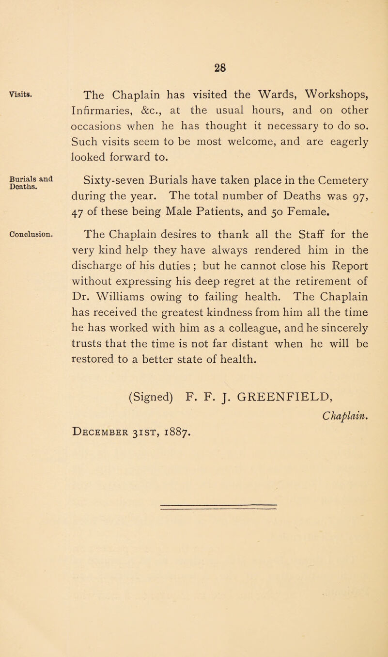 Visits. Burials and Deaths. Conclusion. The Chaplain has visited the Wards, Workshops, Infirmaries, &c., at the usual hours, and on other occasions when he has thought it necessary to do so. Such visits seem to be most welcome, and are eagerly looked forward to. Sixty-seven Burials have taken place in the Cemetery during the year. The total number of Deaths was 97, 47 of these being Male Patients, and 50 Female. The Chaplain desires to thank all the Staff for the very kind help they have always rendered him in the discharge of his duties ; but he cannot close his Report without expressing his deep regret at the retirement of Dr. Williams owing to failing health. The Chaplain has received the greatest kindness from him all the time he has worked with him as a colleague, and he sincerely trusts that the time is not far distant when he will be restored to a better state of health. (Signed) F. F. J. GREENFIELD, Chaplain. December 31ST, 1887.
