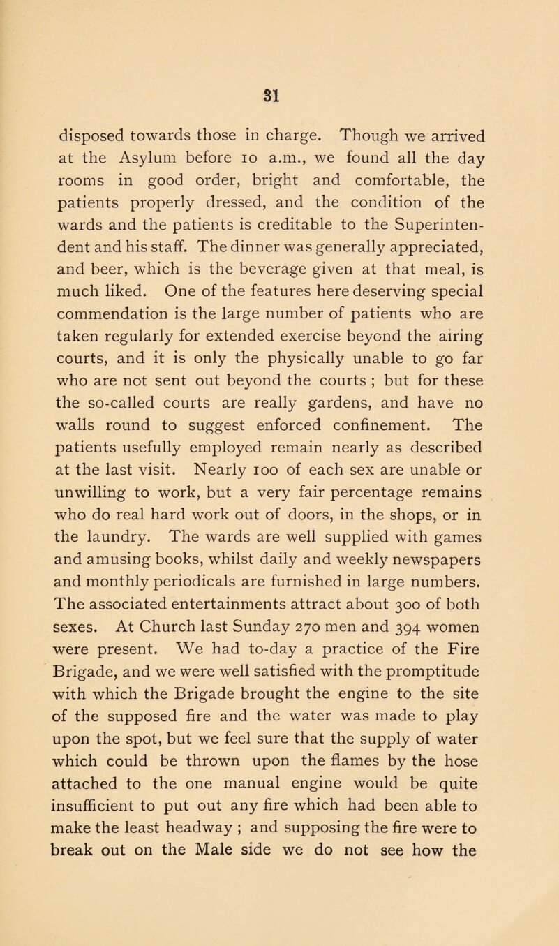 disposed towards those in charge. Though we arrived at the Asylum before io a.m., we found all the day rooms in good order, bright and comfortable, the patients properly dressed, and the condition of the wards and the patients is creditable to the Superinten¬ dent and his staff. The dinner was generally appreciated, and beer, which is the beverage given at that meal, is much liked. One of the features here deserving special commendation is the large number of patients who are taken regularly for extended exercise beyond the airing courts, and it is only the physically unable to go far who are not sent out beyond the courts ; but for these the so-called courts are really gardens, and have no walls round to suggest enforced confinement. The patients usefully employed remain nearly as described at the last visit. Nearly ioo of each sex are unable or unwilling to work, but a very fair percentage remains who do real hard work out of doors, in the shops, or in the laundry. The wards are well supplied with games and amusing books, whilst daily and weekly newspapers and monthly periodicals are furnished in large numbers. The associated entertainments attract about 300 of both sexes. At Church last Sunday 270 men and 394 women were present. We had to-day a practice of the Fire Brigade, and we were well satisfied with the promptitude with which the Brigade brought the engine to the site of the supposed fire and the water was made to play upon the spot, but we feel sure that the supply of water which could be thrown upon the flames by the hose attached to the one manual engine would be quite insufficient to put out any fire which had been able to make the least headway ; and supposing the fire were to break out on the Male side we do not see how the