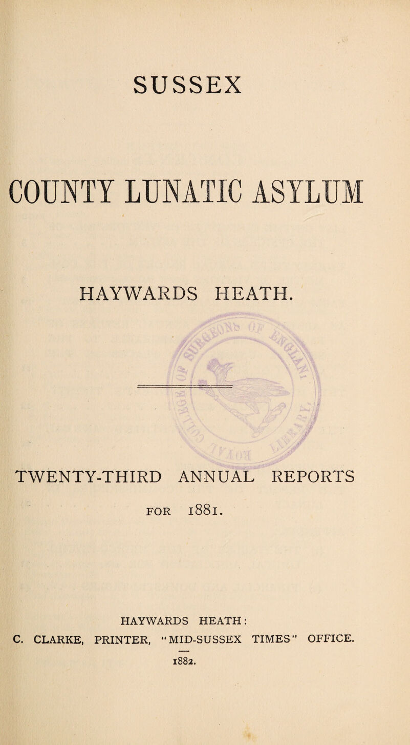 SUSSEX COUNTY LUNATIC ASYLUM HAYWARDS HEATH. a. » ' .. A i s- /V \ ?y Jw TWENTY-THIRD ANNUAL REPORTS FOR 1881. HAYWARDS HEATH: C. CLARKE, PRINTER, “MID-SUSSEX TIMES” OFFICE.