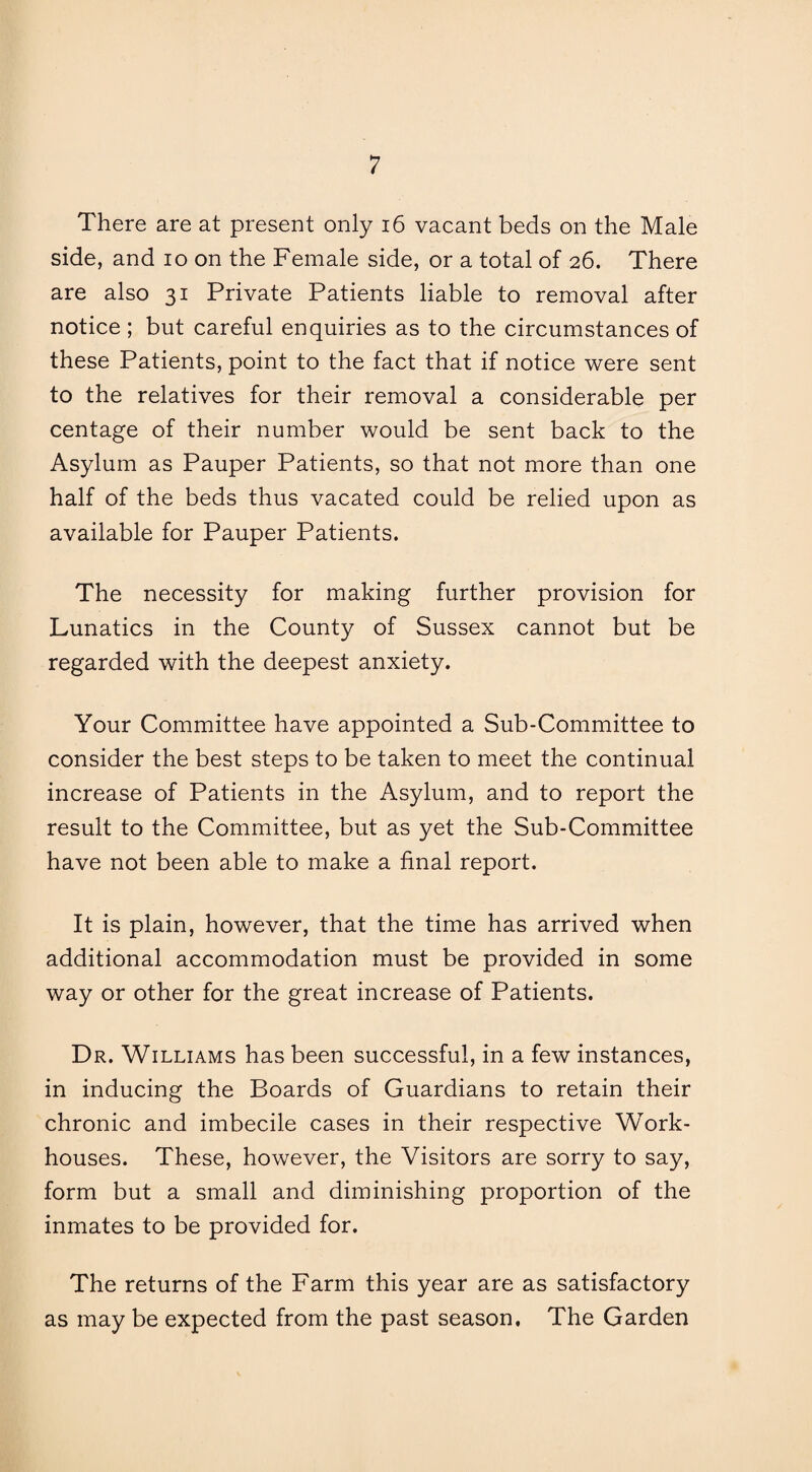 There are at present only 16 vacant beds on the Male side, and io on the Female side, or a total of 26. There are also 31 Private Patients liable to removal after notice ; but careful enquiries as to the circumstances of these Patients, point to the fact that if notice were sent to the relatives for their removal a considerable per centage of their number would be sent back to the Asylum as Pauper Patients, so that not more than one half of the beds thus vacated could be relied upon as available for Pauper Patients. The necessity for making further provision for Lunatics in the County of Sussex cannot but be regarded with the deepest anxiety. Your Committee have appointed a Sub-Committee to consider the best steps to be taken to meet the continual increase of Patients in the Asylum, and to report the result to the Committee, but as yet the Sub-Committee have not been able to make a final report. It is plain, however, that the time has arrived when additional accommodation must be provided in some way or other for the great increase of Patients. Dr. Williams has been successful, in a few instances, in inducing the Boards of Guardians to retain their chronic and imbecile cases in their respective Work- houses. These, however, the Visitors are sorry to say, form but a small and diminishing proportion of the inmates to be provided for. The returns of the Farm this year are as satisfactory as may be expected from the past season. The Garden