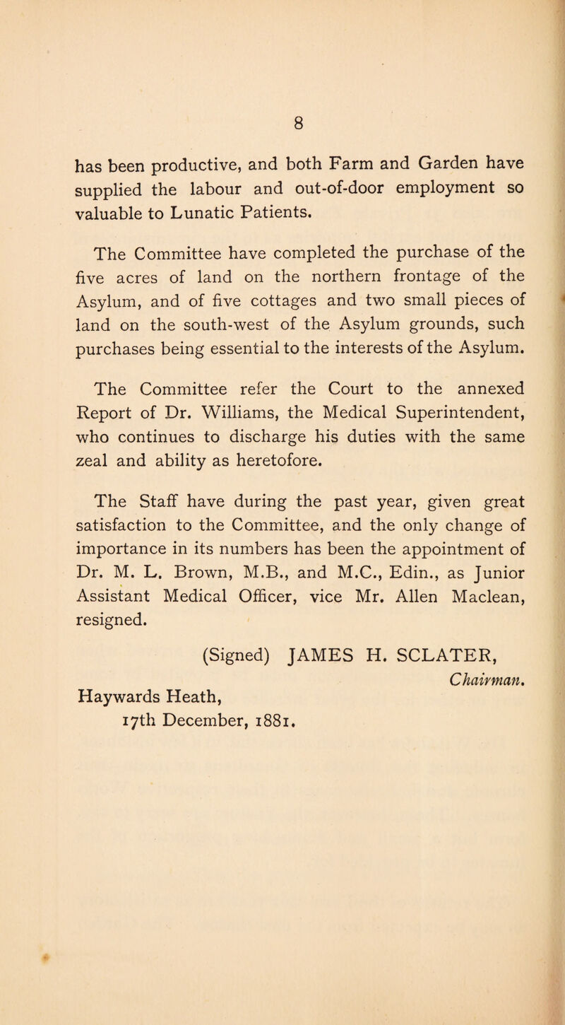 has been productive, and both Farm and Garden have supplied the labour and out-of-door employment so valuable to Lunatic Patients. The Committee have completed the purchase of the five acres of land on the northern frontage of the Asylum, and of five cottages and two small pieces of land on the south-west of the Asylum grounds, such purchases being essential to the interests of the Asylum. The Committee refer the Court to the annexed Report of Dr. Williams, the Medical Superintendent, who continues to discharge his duties with the same zeal and ability as heretofore. The Staff have during the past year, given great satisfaction to the Committee, and the only change of importance in its numbers has been the appointment of Dr. M. L. Brown, M.B., and M.C., Edin., as Junior Assistant Medical Officer, vice Mr. Allen Maclean, resigned. (Signed) JAMES H. SCLATER, Haywards Heath, 17th December, 1881. Chairman.