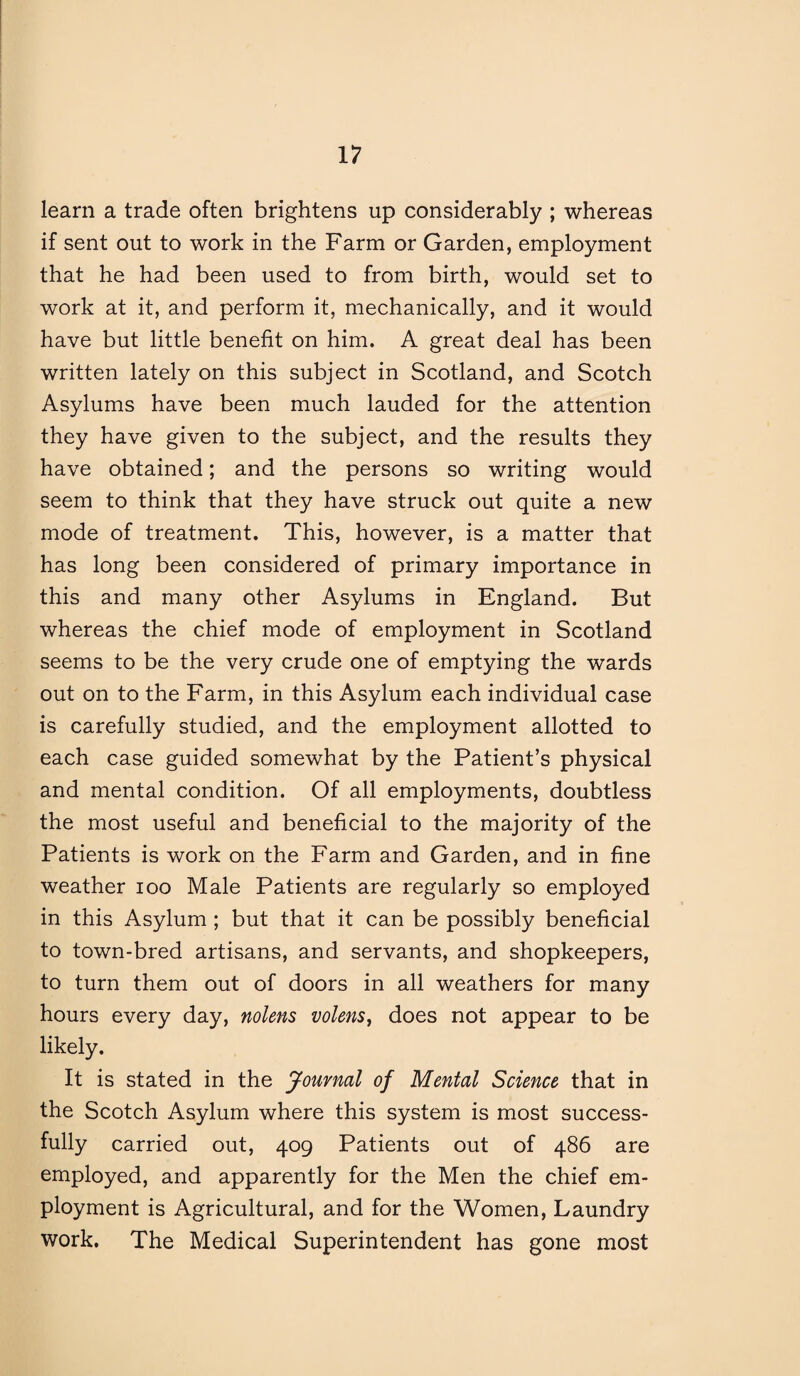 learn a trade often brightens up considerably ; whereas if sent out to work in the Farm or Garden, employment that he had been used to from birth, would set to work at it, and perform it, mechanically, and it would have but little benefit on him. A great deal has been written lately on this subject in Scotland, and Scotch Asylums have been much lauded for the attention they have given to the subject, and the results they have obtained; and the persons so writing would seem to think that they have struck out quite a new mode of treatment. This, however, is a matter that has long been considered of primary importance in this and many other Asylums in England. But whereas the chief mode of employment in Scotland seems to be the very crude one of emptying the wards out on to the Farm, in this Asylum each individual case is carefully studied, and the employment allotted to each case guided somewhat by the Patient’s physical and mental condition. Of all employments, doubtless the most useful and beneficial to the majority of the Patients is work on the Farm and Garden, and in fine weather ioo Male Patients are regularly so employed in this Asylum ; but that it can be possibly beneficial to town-bred artisans, and servants, and shopkeepers, to turn them out of doors in all weathers for many hours every day, nolens volens, does not appear to be likely. It is stated in the Journal of Mental Science that in the Scotch Asylum where this system is most success¬ fully carried out, 409 Patients out of 486 are employed, and apparently for the Men the chief em¬ ployment is Agricultural, and for the Women, Laundry work. The Medical Superintendent has gone most