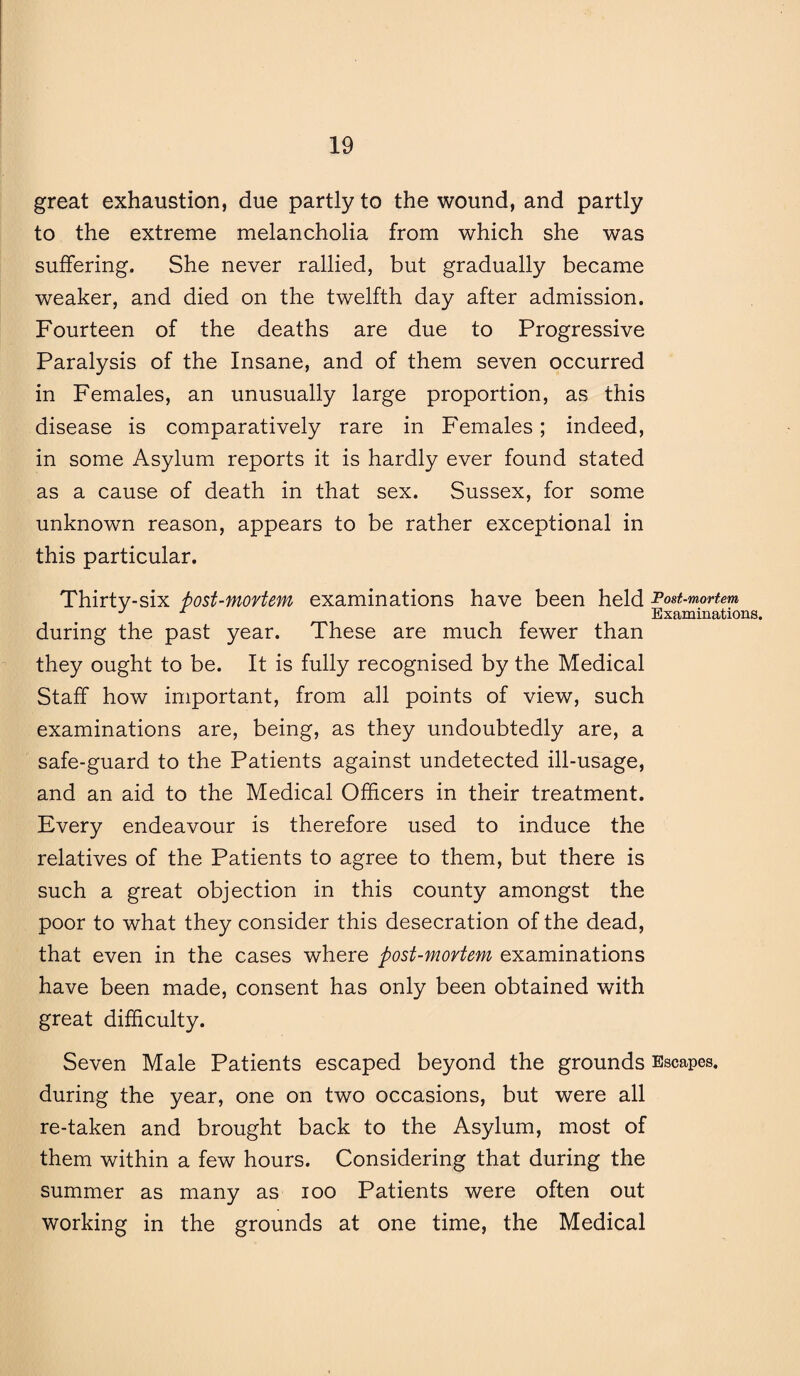 great exhaustion, due partly to the wound, and partly to the extreme melancholia from which she was suffering. She never rallied, but gradually became weaker, and died on the twelfth day after admission. Fourteen of the deaths are due to Progressive Paralysis of the Insane, and of them seven occurred in Females, an unusually large proportion, as this disease is comparatively rare in Females; indeed, in some Asylum reports it is hardly ever found stated as a cause of death in that sex. Sussex, for some unknown reason, appears to be rather exceptional in this particular. Thirty-six f>ost-movtem examinations have been held Post-mortem J x Examinations. during the past year. These are much fewer than they ought to be. It is fully recognised by the Medical Staff how important, from all points of view, such examinations are, being, as they undoubtedly are, a safe-guard to the Patients against undetected ill-usage, and an aid to the Medical Officers in their treatment. Every endeavour is therefore used to induce the relatives of the Patients to agree to them, but there is such a great objection in this county amongst the poor to what they consider this desecration of the dead, that even in the cases where post-mortem examinations have been made, consent has only been obtained with great difficulty. Seven Male Patients escaped beyond the grounds Escapes, during the year, one on two occasions, but were all re-taken and brought back to the Asylum, most of them within a few hours. Considering that during the summer as many as ioo Patients were often out working in the grounds at one time, the Medical