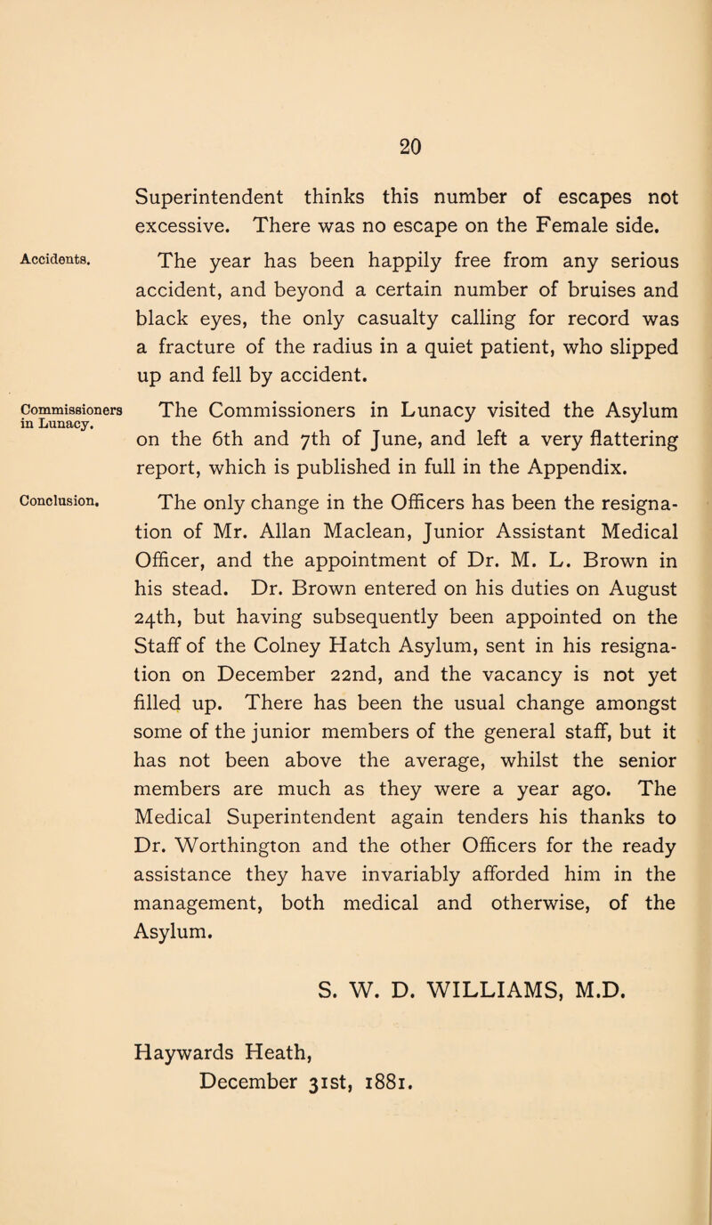 Accidents. Commissioners in Lunacy. Conclusion, Superintendent thinks this number of escapes not excessive. There was no escape on the Female side. The year has been happily free from any serious accident, and beyond a certain number of bruises and black eyes, the only casualty calling for record was a fracture of the radius in a quiet patient, who slipped up and fell by accident. The Commissioners in Lunacy visited the Asylum on the 6th and 7th of June, and left a very flattering report, which is published in full in the Appendix. The only change in the Officers has been the resigna¬ tion of Mr. Allan Maclean, Junior Assistant Medical Officer, and the appointment of Dr. M. L. Brown in his stead. Dr. Brown entered on his duties on August 24th, but having subsequently been appointed on the Staff of the Colney Hatch Asylum, sent in his resigna¬ tion on December 22nd, and the vacancy is not yet filled up. There has been the usual change amongst some of the junior members of the general staff, but it has not been above the average, whilst the senior members are much as they were a year ago. The Medical Superintendent again tenders his thanks to Dr. Worthington and the other Officers for the ready assistance they have invariably afforded him in the management, both medical and otherwise, of the Asylum. S. W. D. WILLIAMS, M.D. Haywards Heath, December 31st, 1881.