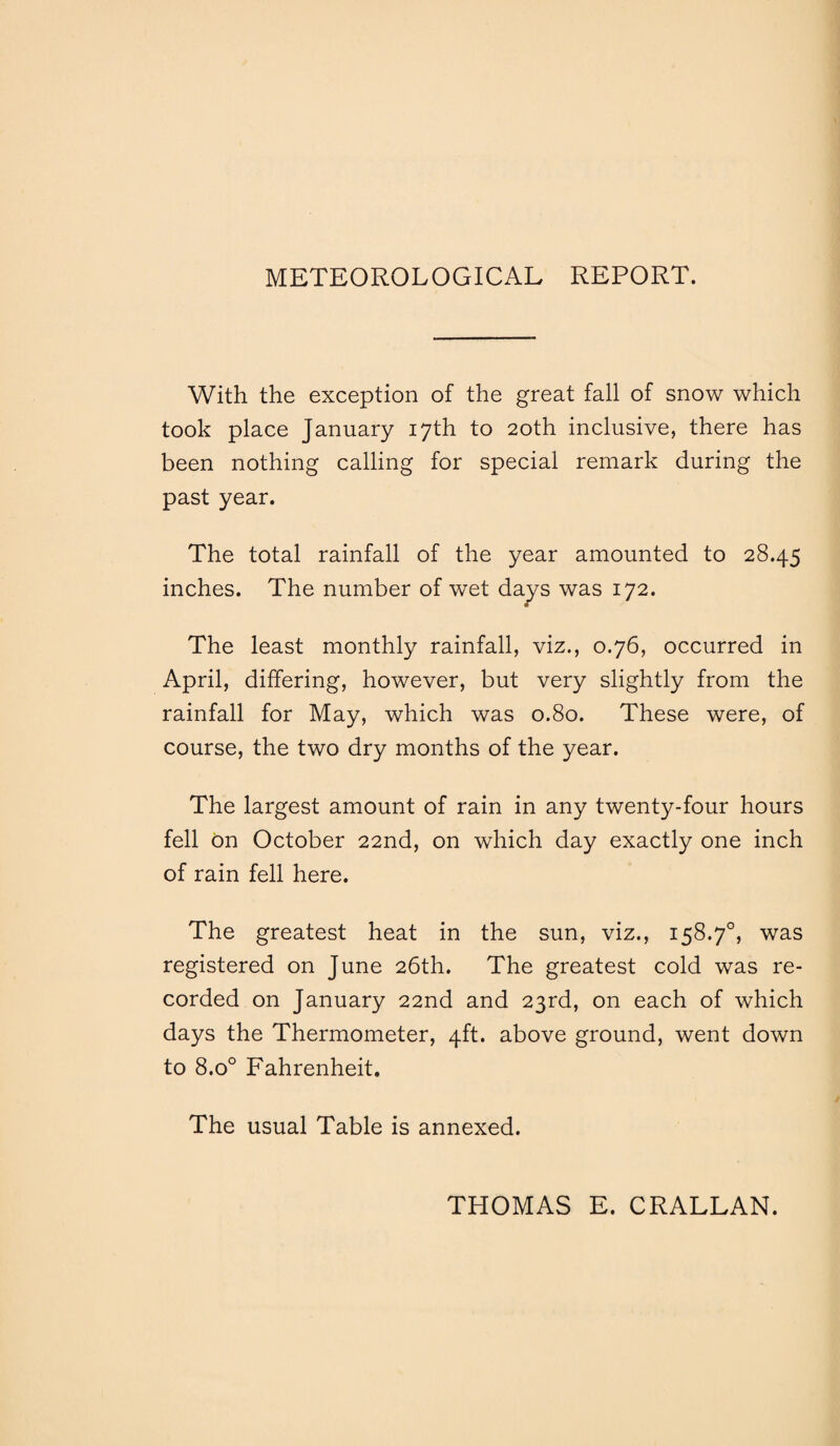 METEOROLOGICAL REPORT. With the exception of the great fall of snow which took place January 17th to 20th inclusive, there has been nothing calling for special remark during the past year. The total rainfall of the year amounted to 28.45 inches. The number of wet days was 172. The least monthly rainfall, viz., 0.76, occurred in April, differing, however, but very slightly from the rainfall for May, which was 0.80. These were, of course, the two dry months of the year. The largest amount of rain in any twenty-four hours fell on October 22nd, on which day exactly one inch of rain fell here. The greatest heat in the sun, viz., 158.70, was registered on June 26th. The greatest cold was re¬ corded on January 22nd and 23rd, on each of which days the Thermometer, 4ft. above ground, went down to 8.o° Fahrenheit. The usual Table is annexed. THOMAS E. CRALLAN.