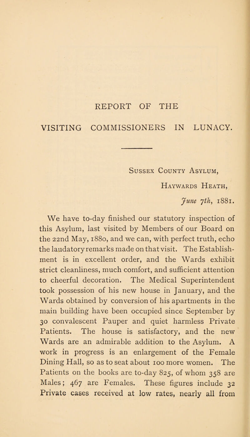 REPORT OF THE VISITING COMMISSIONERS IN LUNACY. Sussex County Asylum, Haywards Heath, June 7th, 1881. We have to-day finished our statutory inspection of this Asylum, last visited by Members of our Board on the 22nd May, 1880, and we can, with perfect truth, echo the laudatory remarks made on that visit. The Establish¬ ment is in excellent order, and the Wards exhibit strict cleanliness, much comfort, and sufficient attention to cheerful decoration. The Medical Superintendent took possession of his new house in January, and the Wards obtained by conversion of his apartments in the main building have been occupied since September by 30 convalescent Pauper and quiet harmless Private Patients. The house is satisfactory, and the new Wards are an admirable addition to the Asylum. A work in progress is an enlargement of the Female Dining Hall, so as to seat about 100 more women. The Patients on the books are to-day 825, of whom 358 are Males; 467 are Females. These figures include 32 Private cases received at low rates, nearly all from