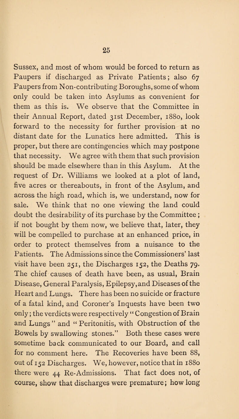 Sussex, and most of whom would be forced to return as Paupers if discharged as Private Patients; also 67 Paupers from Non-contributing Boroughs, some of whom only could be taken into Asylums as convenient for them as this is. We observe that the Committee in their Annual Report, dated 31st December, 1880, look forward to the necessity for further provision at no distant date for the Lunatics here admitted. This is proper, but there are contingencies which may postpone that necessity. We agree with them that such provision should be made elsewhere than in this Asylum. At the request of Dr. Williams we looked at a plot of land, five acres or thereabouts, in front of the Asylum, and across the high road, which is, we understand, now for sale. We think that no one viewing the land could doubt the desirability of its purchase by the Committee ; if not bought by them now, we believe that, later, they will be compelled to purchase at an enhanced price, in order to protect themselves from a nuisance to the Patients. The Admissions since the Commissioners’ last visit have been 251, the Discharges 152, the Deaths 79. The chief causes of death have been, as usual, Brain Disease, General Paralysis, Epilepsy, and Diseases of the Heart and Lungs. There has been no suicide or fracture of a fatal kind, and Coroner’s Inquests have been two only; the verdicts were respectively ‘* C ongestion of Brain and Lungs” and “ Peritonitis, with Obstruction of the Bowels by swallowing stones.” Both these cases were sometime back communicated to our Board, and call for no comment here. The Recoveries have been 88, out of 152 Discharges. We, however, notice that in 1880 there were 44 Re-Admissions. That fact does not, of course, show that discharges were premature; how long