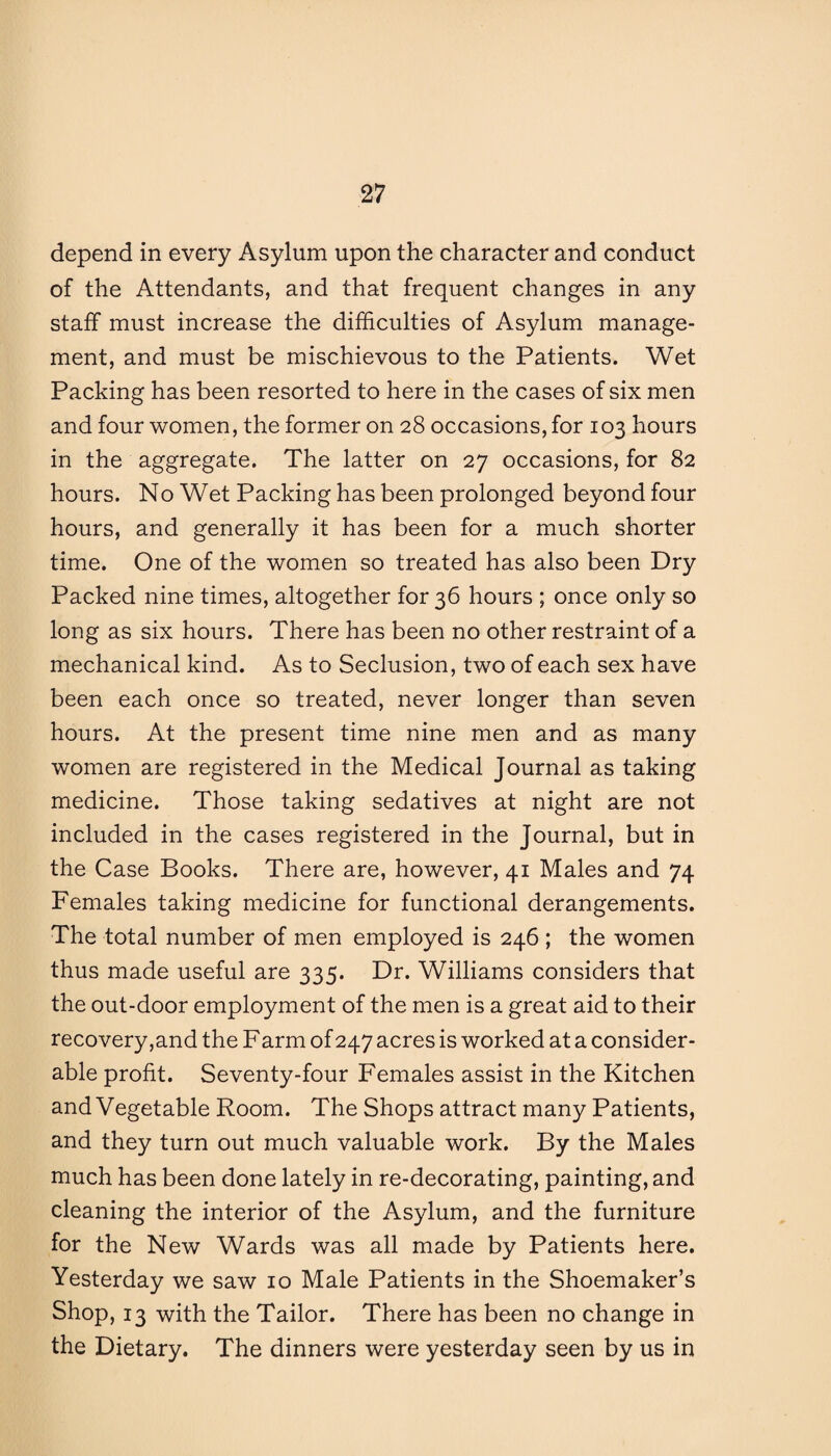 depend in every Asylum upon the character and conduct of the Attendants, and that frequent changes in any staff must increase the difficulties of Asylum manage¬ ment, and must be mischievous to the Patients. Wet Packing has been resorted to here in the cases of six men and four women, the former on 28 occasions, for 103 hours in the aggregate. The latter on 27 occasions, for 82 hours. No Wet Packing has been prolonged beyond four hours, and generally it has been for a much shorter time. One of the women so treated has also been Dry Packed nine times, altogether for 36 hours ; once only so long as six hours. There has been no other restraint of a mechanical kind. As to Seclusion, two of each sex have been each once so treated, never longer than seven hours. At the present time nine men and as many women are registered in the Medical Journal as taking medicine. Those taking sedatives at night are not included in the cases registered in the Journal, but in the Case Books. There are, however, 41 Males and 74 Females taking medicine for functional derangements. The total number of men employed is 246 ; the women thus made useful are 335. Dr. Williams considers that the out-door employment of the men is a great aid to their recovery,and the Farm of 247 acres is worked at a consider¬ able profit. Seventy-four Females assist in the Kitchen and Vegetable Room. The Shops attract many Patients, and they turn out much valuable work. By the Males much has been done lately in re-decorating, painting, and cleaning the interior of the Asylum, and the furniture for the New Wards was all made by Patients here. Yesterday we saw 10 Male Patients in the Shoemaker’s Shop, 13 with the Tailor. There has been no change in the Dietary. The dinners were yesterday seen by us in