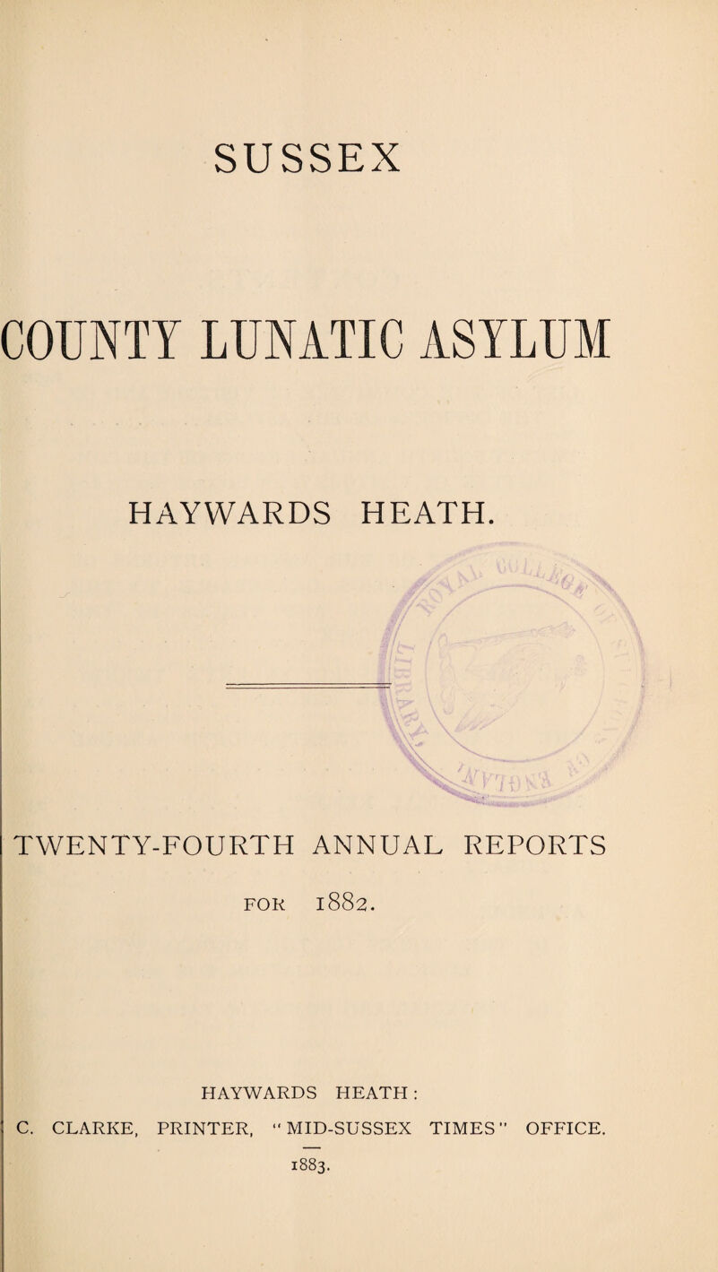 SUSSEX COUNTY LUNATIC ASYLUM HAYWARDS HEATH. TWENTY-FOURTH ANNUAL REPORTS FOR 1882. HAYWARDS HEATH : C. CLARKE, PRINTER, “MID-SUSSEX TIMES OFFICE. 1883.