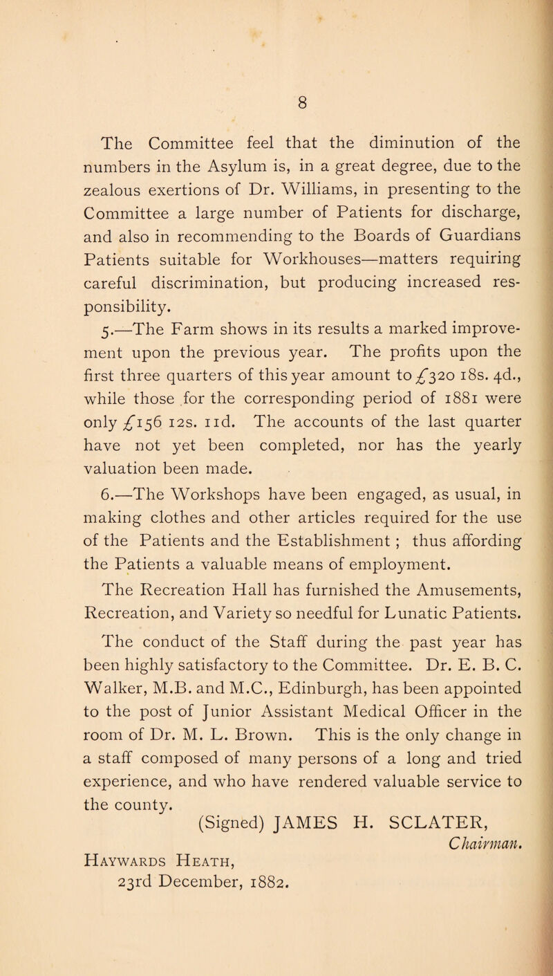 The Committee feel that the diminution of the numbers in the Asylum is, in a great degree, due to the zealous exertions of Dr. Williams, in presenting to the Committee a large number of Patients for discharge, and also in recommending to the Boards of Guardians Patients suitable for Workhouses—matters requiring careful discrimination, but producing increased res¬ ponsibility. 5. —The Farm shows in its results a marked improve¬ ment upon the previous year. The profits upon the first three quarters of this year amount to ^*320 18s. 4d., while those for the corresponding period of 1881 were only ^156 12s. nd. The accounts of the last quarter have not yet been completed, nor has the yearly valuation been made. 6. —The Workshops have been engaged, as usual, in making clothes and other articles required for the use of the Patients and the Establishment ; thus affording the Patients a valuable means of employment. The Recreation Hall has furnished the Amusements, Recreation, and Variety so needful for Lunatic Patients. The conduct of the Staff during the past year has been highly satisfactory to the Committee. Dr. E. B. C. Walker, M.B. and M.C., Edinburgh, has been appointed to the post of Junior Assistant Medical Officer in the room of Dr. M. L. Brown. This is the only change in a staff composed of many persons of a long and tried experience, and who have rendered valuable service to the county. (Signed) JAMES H. SCLATER, Chairman. Haywards Heath, 23rd December, 1882.