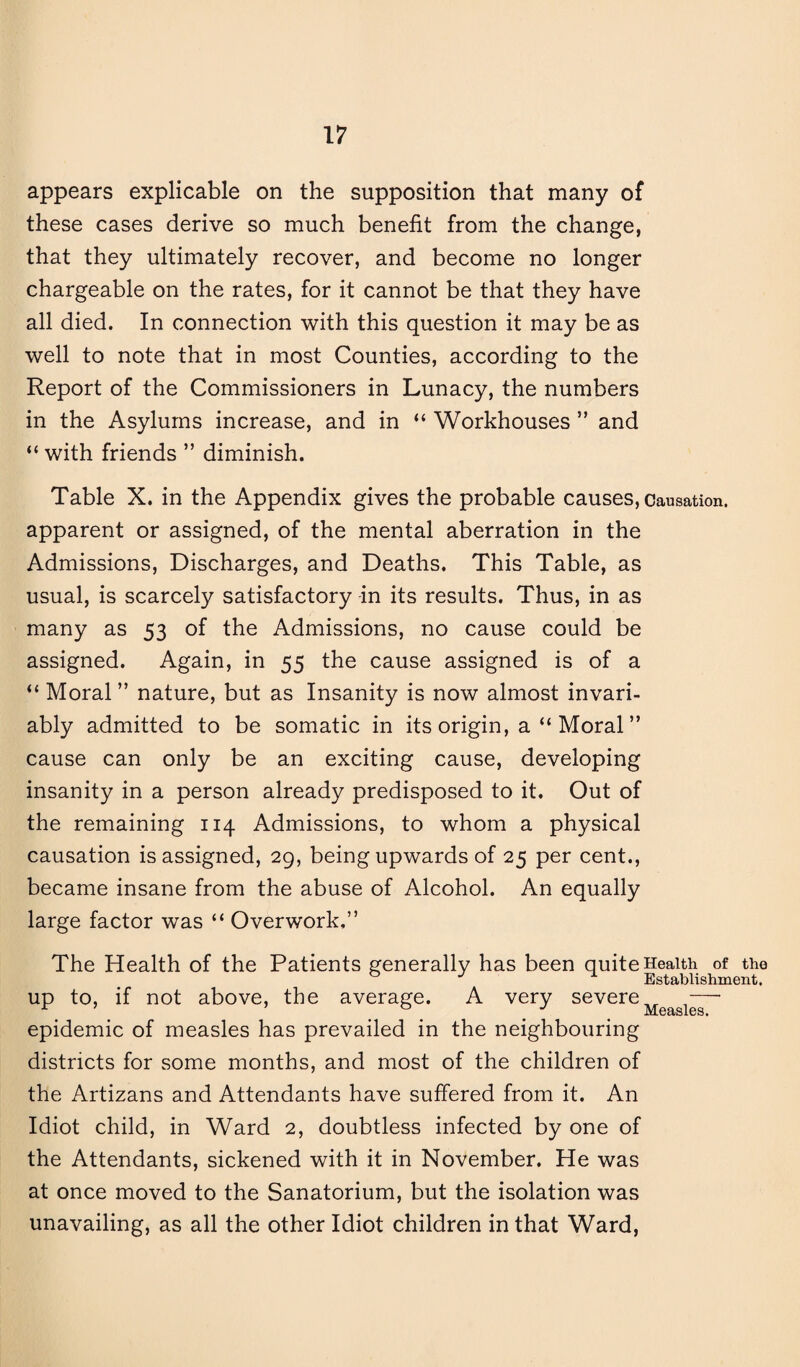 appears explicable on the supposition that many of these cases derive so much benefit from the change, that they ultimately recover, and become no longer chargeable on the rates, for it cannot be that they have all died. In connection with this question it may be as well to note that in most Counties, according to the Report of the Commissioners in Lunacy, the numbers in the Asylums increase, and in “ Workhouses ” and “ with friends ” diminish. Table X. in the Appendix gives the probable causes, causation, apparent or assigned, of the mental aberration in the Admissions, Discharges, and Deaths. This Table, as usual, is scarcely satisfactory in its results. Thus, in as many as 53 of the Admissions, no cause could be assigned. Again, in 55 the cause assigned is of a “ Moral ” nature, but as Insanity is now almost invari¬ ably admitted to be somatic in its origin, a “ Moral ” cause can only be an exciting cause, developing insanity in a person already predisposed to it. Out of the remaining 114 Admissions, to whom a physical causation is assigned, 29, being upwards of 25 per cent., became insane from the abuse of Alcohol. An equally large factor was “ Overwork,” The Health of the Patients generally has been quite Health of the J Establishment, up to, if not above, the average. A very severe — epidemic of measles has prevailed in the neighbouring districts for some months, and most of the children of the Artizans and Attendants have suffered from it. An Idiot child, in Ward 2, doubtless infected by one of the Attendants, sickened with it in November. He was at once moved to the Sanatorium, but the isolation was unavailing, as all the other Idiot children in that Ward,