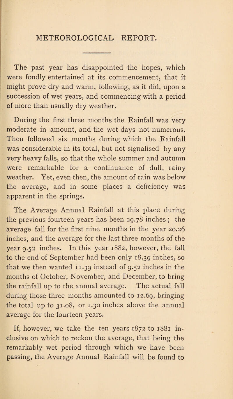 METEOROLOGICAL REPORT. The past year has disappointed the hopes, which were fondly entertained at its commencement, that it might prove dry and warm, following, as it did, upon a succession of wet years, and commencing with a period of more than usually dry weather. During the first three months the Rainfall was very moderate in amount, and the wet days not numerous. Then followed six months during which the Rainfall was considerable in its total, but not signalised by any very heavy falls, so that the whole summer and autumn were remarkable for a continuance of dull, rainy weather. Yet, even then, the amount of rain was below the average, and in some places a deficiency was apparent in the springs. The Average Annual Rainfall at this place during the previous fourteen years has been 29.78 inches ; the average fall for the first nine months in the year 20.26 inches, and the average for the last three months of the year 9.52 inches. In this year 1882, however, the fall to the end of September had been only 18.39 inches, so that we then wanted 11.39 instead of 9.52 inches in the months of October, November, and December, to bring the rainfall up to the annual average. The actual fall during those three months amounted to 12.69, bringing the total up to 31.08, or 1.30 inches above the annual average for the fourteen years. If, however, we take the ten years 1872 to 1881 in¬ clusive on which to reckon the average, that being the remarkably wet period through which we have been passing, the Average Annual Rainfall will be found to