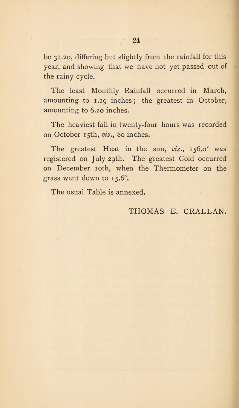 be 31.20, differing but slightly from the rainfall for this year, and showing that we have not yet passed out of the rainy cycle. The least Monthly Rainfall occurred in March, amounting to 1.19 inches ; the greatest in October, amounting to 6.20 inches. The heaviest fall in twenty-four hours was recorded on October 15th, viz., 80 inches. The greatest Heat in the sun, viz., 156.0° was registered on July 29th. The greatest Cold occurred on December 10th, when the Thermometer on the grass went down to 15.6°. The usual Table is annexed. THOMAS E. CRALLAN.