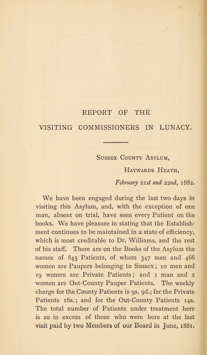 REPORT OF THE VISITING COMMISSIONERS IN LUNACY. Sussex County Asylum, Haywards Heath, February 21 st and 22nd, 1882. We have been engaged during the last two days in visiting this Asylum, and, with the exception of one man, absent on trial, have seen every Patient on the books. We have pleasure in stating that the Establish¬ ment continues to be maintained in a state of efficiency, which is most creditable to Dr. Williams, and the rest of his staff. There are on the Books of the Asylum the names of 845 Patients, of whom 347 men and 466 women are Paupers belonging to Sussex; 10 men and 19 women are Private Patients ; and 1 man and 2 women are Out-County Pauper Patients. The weekly charge for the County Patients is gs. gd.; for the Private Patients 16s.; and for the Out-County Patients 14s. The total number of Patients under treatment here is 20 in excess of those who were here at the last visit paid by two Members of our Board in June, 1881.