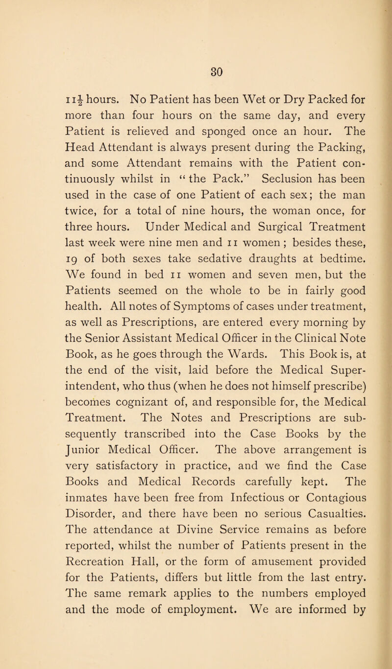 1i J hours. No Patient has been Wet or Dry Packed for more than four hours on the same day, and every Patient is relieved and sponged once an hour. The Head Attendant is always present during the Packing, and some Attendant remains with the Patient con¬ tinuously whilst in “ the Pack.” Seclusion has been used in the case of one Patient of each sex; the man twice, for a total of nine hours, the woman once, for three hours. Under Medical and Surgical Treatment last week were nine men and n women ; besides these, 19 of both sexes take sedative draughts at bedtime. We found in bed 11 women and seven men, but the Patients seemed on the whole to be in fairly good health. All notes of Symptoms of cases under treatment, as well as Prescriptions, are entered every morning by the Senior Assistant Medical Officer in the Clinical Note Book, as he goes through the Wards. This Book is, at the end of the visit, laid before the Medical Super¬ intendent, who thus (when he does not himself prescribe) becomes cognizant of, and responsible for, the Medical Treatment. The Notes and Prescriptions are sub¬ sequently transcribed into the Case Books by the Junior Medical Officer. The above arrangement is very satisfactory in practice, and we find the Case Books and Medical Records carefully kept. The inmates have been free from Infectious or Contagious Disorder, and there have been no serious Casualties. The attendance at Divine Service remains as before reported, whilst the number of Patients present in the Recreation Hall, or the form of amusement provided for the Patients, differs but little from the last entry. The same remark applies to the numbers employed and the mode of employment. We are informed by