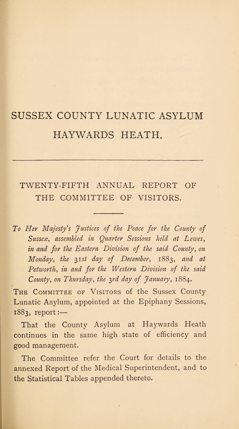 SUSSEX COUNTY LUNATIC ASYLUM HAYWARDS HEATH. TWENTY-FIFTH ANNUAL REPORT OF THE COMMITTEE OF VISITORS. To Her Majesty's Justices of the Peace for the County of Sussex, assembled in Quarter Sessions held at Lewes, in and for the Eastern Division of the said County, on Monday, the 31st day of December, 1883, and at Petworth, in and for the Western Division of the said County, on Thursday, the 3rd day of January, 1884. The Committee of Visitors of the Sussex County Lunatic Asylum, appointed at the Epiphany Sessions, 1883, report:— That the County Asylum at Haywards Heath continues in the same high state of efficiency and good management. The Committee refer the Court for details to the annexed Report of the Medical Superintendent, and to the Statistical Tables appended thereto.