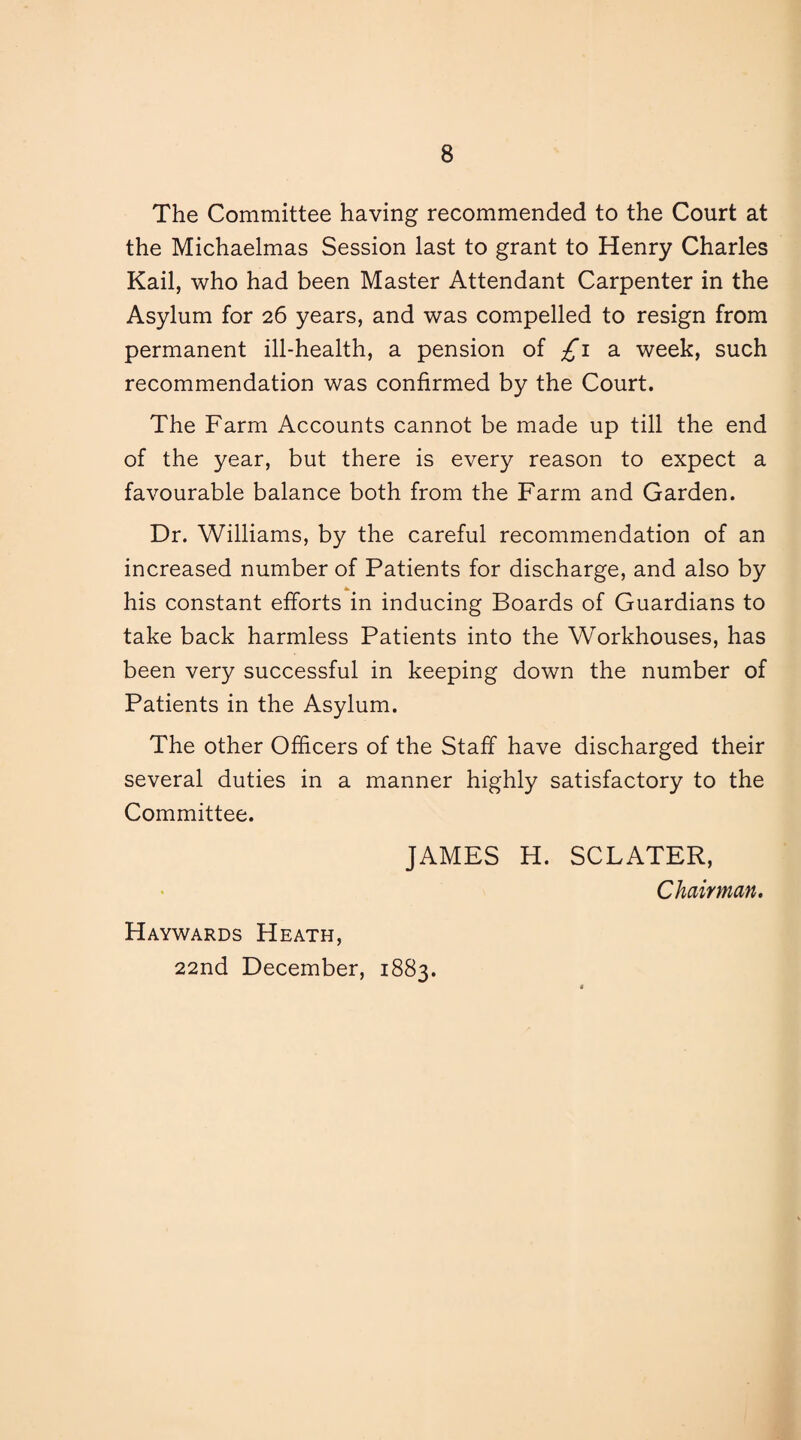 The Committee having recommended to the Court at the Michaelmas Session last to grant to Henry Charles Kail, who had been Master Attendant Carpenter in the Asylum for 26 years, and was compelled to resign from permanent ill-health, a pension of ^1 a week, such recommendation was confirmed by the Court. The Farm Accounts cannot be made up till the end of the year, but there is every reason to expect a favourable balance both from the Farm and Garden. Dr. Williams, by the careful recommendation of an increased number of Patients for discharge, and also by his constant efforts in inducing Boards of Guardians to take back harmless Patients into the Workhouses, has been very successful in keeping down the number of Patients in the Asylum. The other Officers of the Staff have discharged their several duties in a manner highly satisfactory to the Committee. JAMES H. SCLATER, Chairman. Haywards Heath, 22nd December, 1883.