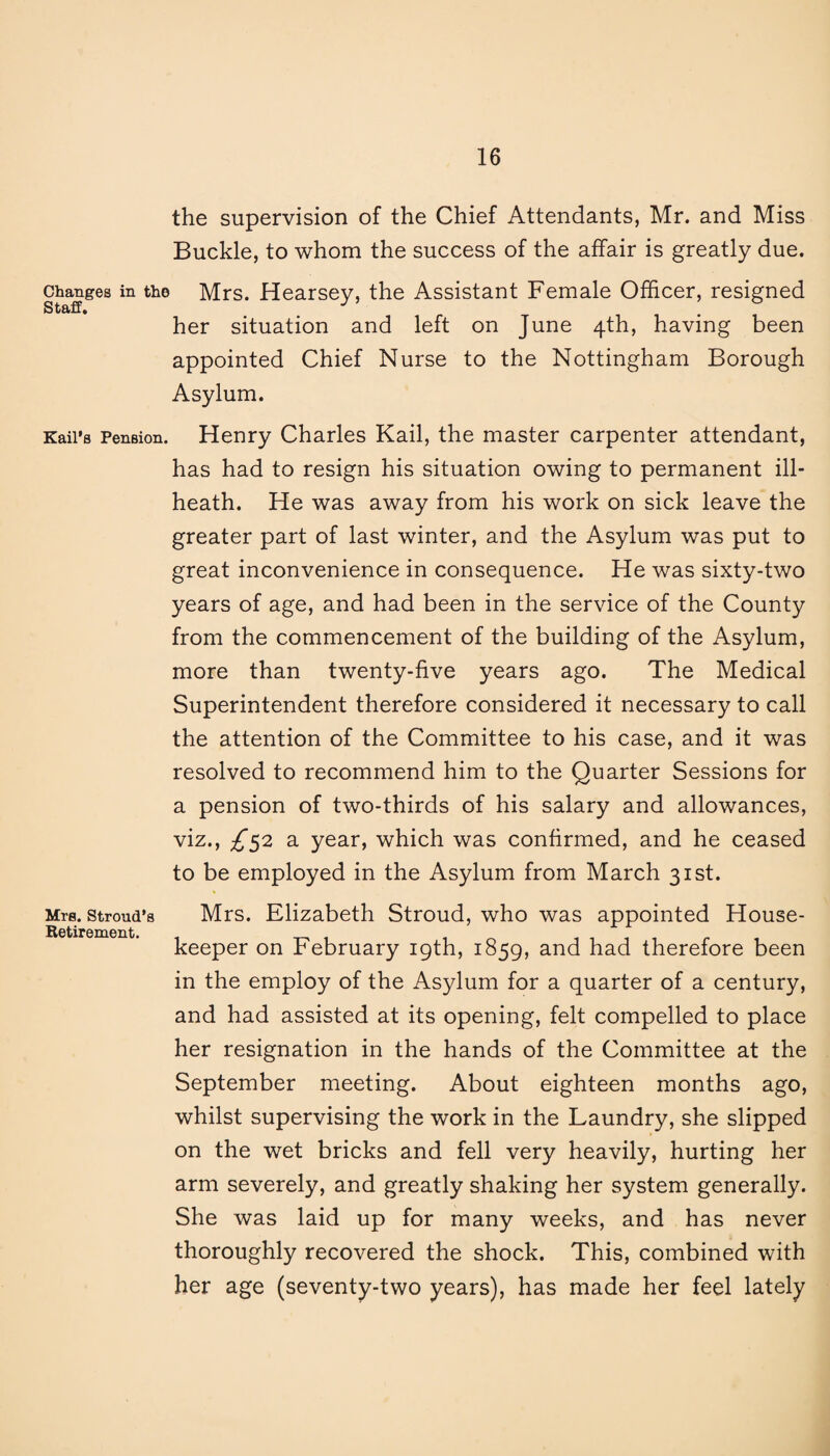 the supervision of the Chief Attendants, Mr. and Miss Buckle, to whom the success of the affair is greatly due. Changes in the Mrs. Hearsey, the Assistant Female Officer, resigned her situation and left on June 4th, having been appointed Chief Nurse to the Nottingham Borough Asylum. Kail’s Pension. Henry Charles Kail, the master carpenter attendant, has had to resign his situation owing to permanent ill- heath. He was away from his work on sick leave the greater part of last winter, and the Asylum was put to great inconvenience in consequence. He was sixty-two years of age, and had been in the service of the County from the commencement of the building of the Asylum, more than twenty-five years ago. The Medical Superintendent therefore considered it necessary to call the attention of the Committee to his case, and it was resolved to recommend him to the Quarter Sessions for a pension of two-thirds of his salary and allowances, viz., ^52 a year, which was confirmed, and he ceased to be employed in the Asylum from March 31st. Mrs. Stroud’s Mrs. Elizabeth Stroud, who was appointed House- Retirement. keeper on February 19th, 1859, and had therefore been in the employ of the Asylum for a quarter of a century, and had assisted at its opening, felt compelled to place her resignation in the hands of the Committee at the September meeting. About eighteen months ago, whilst supervising the work in the Laundry, she slipped on the wet bricks and fell very heavily, hurting her arm severely, and greatly shaking her system generally. She was laid up for many weeks, and has never thoroughly recovered the shock. This, combined with her age (seventy-two years), has made her feel lately