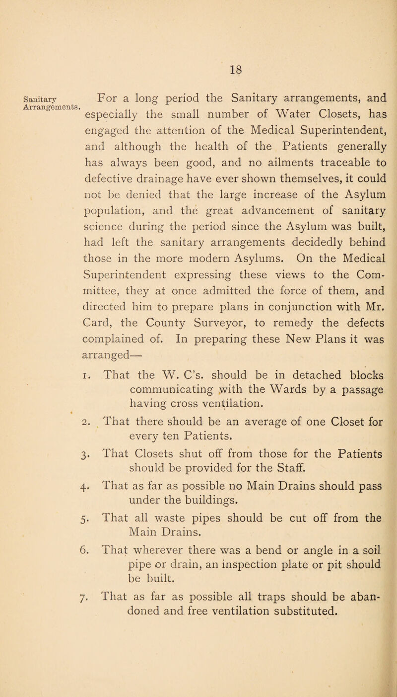 Sanitary For a long period the Sanitary arrangements, and Arrangements. , especially the small number ot water Closets, has engaged the attention of the Medical Superintendent, and although the health of the Patients generally has always been good, and no ailments traceable to defective drainage have ever shown themselves, it could not be denied that the large increase of the Asylum population, and the great advancement of sanitary science during the period since the Asylum was built, had left the sanitary arrangements decidedly behind those in the more modern Asylums. On the Medical Superintendent expressing these views to the Com¬ mittee, they at once admitted the force of them, and directed him to prepare plans in conjunction with Mr. Card, the County Surveyor, to remedy the defects complained of. In preparing these New Plans it was arranged— 1. That the W. C’s. should be in detached blocks communicating with the Wards by a passage having cross ventilation. 2. That there should be an average of one Closet for every ten Patients. 3. That Closets shut off from those for the Patients should be provided for the Staff. 4. That as far as possible no Main Drains should pass under the buildings. 5. That all waste pipes should be cut off from the Main Drains. 6. That wherever there was a bend or angle in a soil pipe or drain, an inspection plate or pit should be built. 7. That as far as possible all traps should be aban¬ doned and free ventilation substituted.