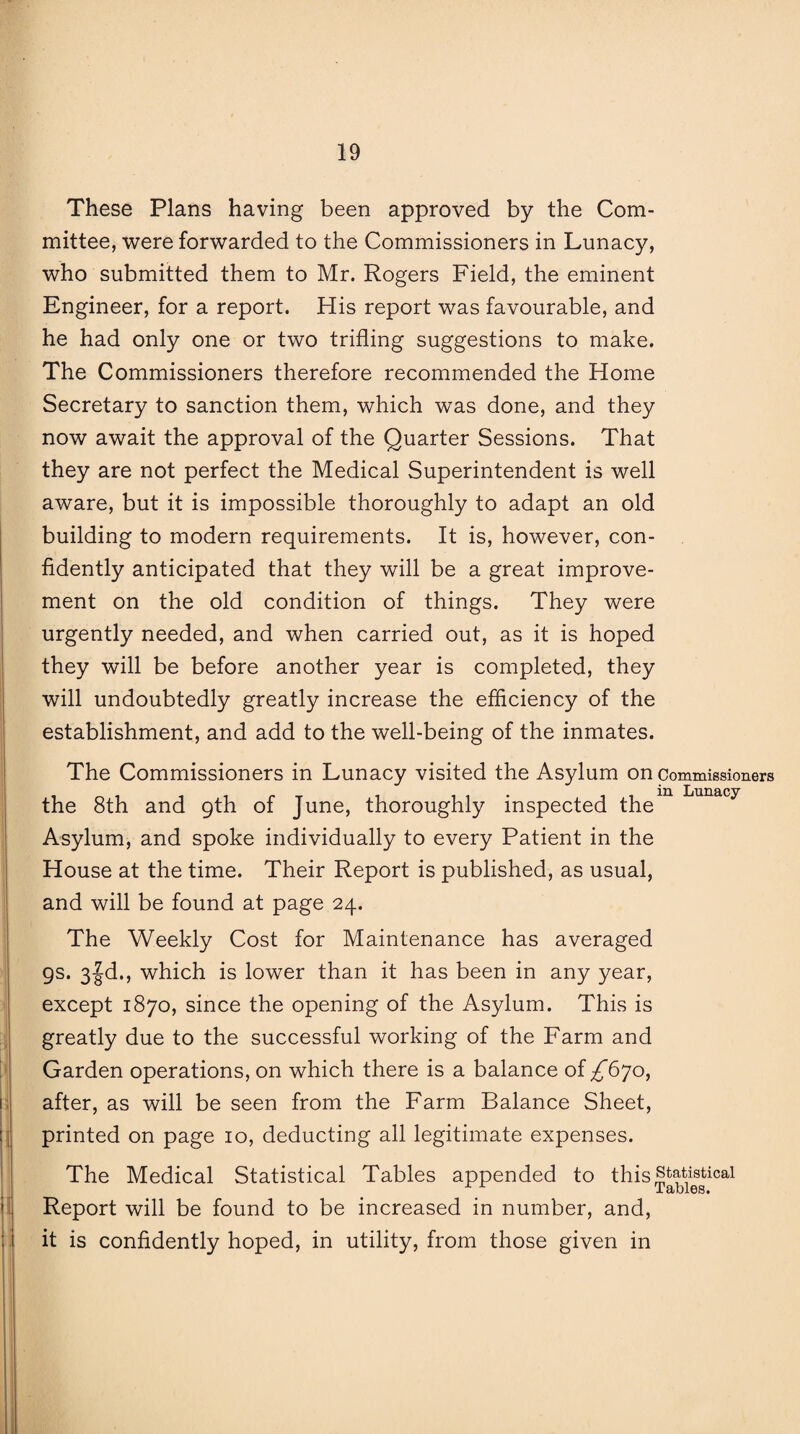 These Plans having been approved by the Com¬ mittee, were forwarded to the Commissioners in Lunacy, who submitted them to Mr. Rogers Field, the eminent Engineer, for a report. His report was favourable, and he had only one or two trifling suggestions to make. The Commissioners therefore recommended the Home Secretary to sanction them, which was done, and they now await the approval of the Quarter Sessions. That they are not perfect the Medical Superintendent is well aware, but it is impossible thoroughly to adapt an old building to modern requirements. It is, however, con¬ fidently anticipated that they will be a great improve¬ ment on the old condition of things. They were urgently needed, and when carried out, as it is hoped they will be before another year is completed, they will undoubtedly greatly increase the efficiency of the establishment, and add to the well-being of the inmates. The Commissioners in Lunacy visited the Asylum on commissioners the 8th and 9th of June, thoroughly inspected the”1 Lunacy Asylum, and spoke individually to every Patient in the House at the time. Their Report is published, as usual, and will be found at page 24. The Weekly Cost for Maintenance has averaged 9s. 3|d., which is lower than it has been in any year, except 1870, since the opening of the Asylum. This is greatly due to the successful working of the Farm and Garden operations, on which there is a balance of £6jo, after, as will be seen from the Farm Balance Sheet, printed on page 10, deducting all legitimate expenses. The Medical Statistical Tables appended to this statistical -L clblGS* Report will be found to be increased in number, and, it is confidently hoped, in utility, from those given in