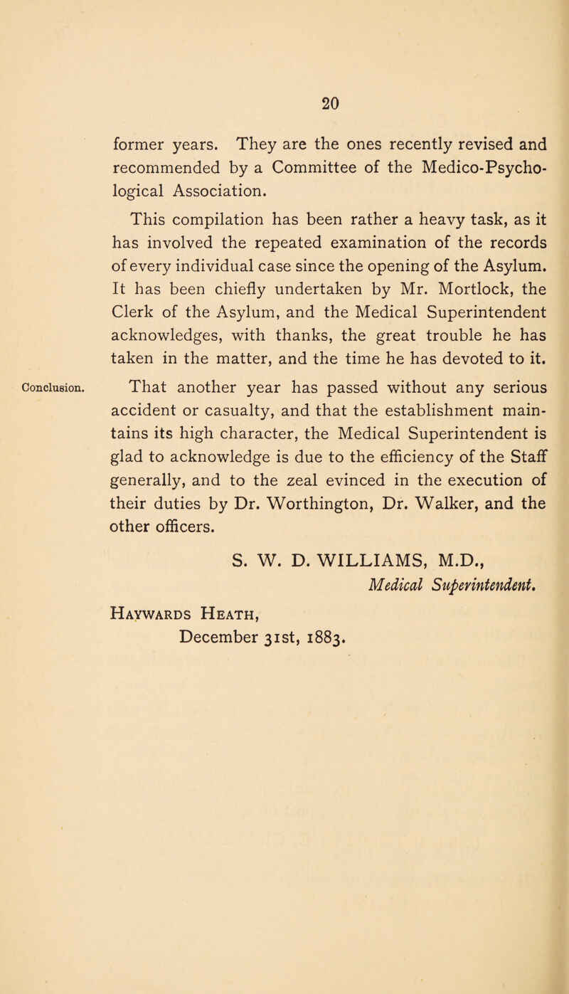 Conclusion. former years. They are the ones recently revised and recommended by a Committee of the Medico-Psycho¬ logical Association. This compilation has been rather a heavy task, as it has involved the repeated examination of the records of every individual case since the opening of the Asylum. It has been chiefly undertaken by Mr. Mortlock, the Clerk of the Asylum, and the Medical Superintendent acknowledges, with thanks, the great trouble he has taken in the matter, and the time he has devoted to it. That another year has passed without any serious accident or casualty, and that the establishment main¬ tains its high character, the Medical Superintendent is glad to acknowledge is due to the efficiency of the Staff generally, and to the zeal evinced in the execution of their duties by Dr. Worthington, Dr. Walker, and the other officers. S. W. D. WILLIAMS, M.D., Medical Superintendent. Haywards Heath, December 31st, 1883.