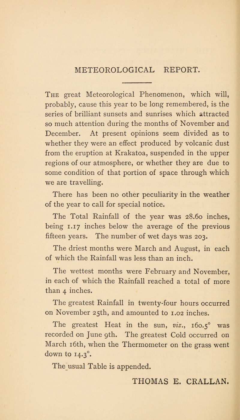 METEOROLOGICAL REPORT. The great Meteorological Phenomenon, which will, probably, cause this year to be long remembered, is the series of brilliant sunsets and sunrises which attracted so much attention during the months of November and December. At present opinions seem divided as to whether they were an effect produced by volcanic dust from the eruption at Krakatoa, suspended in the upper regions of our atmosphere, or whether they are due to some condition of that portion of space through which we are travelling. There has been no other peculiarity in the weather of the year to call for special notice. The Total Rainfall of the year was 28.60 inches, being 1.17 inches below the average of the previous fifteen years. The number of wet days was 203. The driest months were March and August, in each of which the Rainfall was less than an inch. The wettest months were February and November, in each of which the Rainfall reached a total of more than 4 inches. The greatest Rainfall in twenty-four hours occurred on November 25th, and amounted to 1.02 inches. The greatest Heat in the sun, viz., 160.50 was recorded on June 9th. The greatest Cold occurred on March 16th, when the Thermometer on the grass went down to 14.30. The usual Table is appended. THOMAS E. CRALLAN.