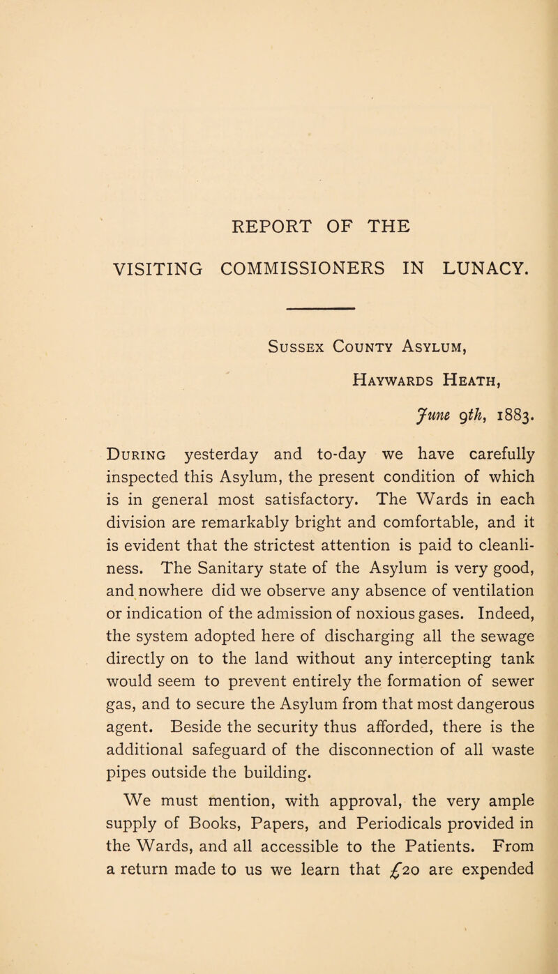 REPORT OF THE VISITING COMMISSIONERS IN LUNACY. Sussex County Asylum, Haywards Heath, June gth, 1883. During yesterday and to-day we have carefully inspected this Asylum, the present condition of which is in general most satisfactory. The Wards in each division are remarkably bright and comfortable, and it is evident that the strictest attention is paid to cleanli¬ ness. The Sanitary state of the Asylum is very good, and nowhere did we observe any absence of ventilation or indication of the admission of noxious gases. Indeed, the system adopted here of discharging all the sewage directly on to the land without any intercepting tank would seem to prevent entirely the formation of sewer gas, and to secure the Asylum from that most dangerous agent. Beside the security thus afforded, there is the additional safeguard of the disconnection of all waste pipes outside the building. We must mention, with approval, the very ample supply of Books, Papers, and Periodicals provided in the Wards, and all accessible to the Patients. From a return made to us we learn that £20 are expended