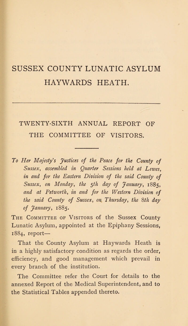 SUSSEX COUNTY LUNATIC ASYLUM HAYWARDS HEATH. TWENTY-SIXTH ANNUAL REPORT OF THE COMMITTEE OF VISITORS. To Her Majesty's Justices of the Peace for the County of Sussex, assembled in Quarter Sessions held at Lewes, in and for the Eastern Division of the said County of Sussex, on Monday, the $th day of January, 1885, and at Pet worth, in and for the Western Division of the said County of Sussex, on Thursday, the 8th day of January, 1885. The Committee of Visitors of the Sussex County Lunatic Asylum, appointed at the Epiphany Sessions, 1884, report— That the County Asylum at Haywards Heath is in a highly satisfactory condition as regards the order, efficiency, and good management which prevail in every branch of the institution. The Committee refer the Court for details to the annexed Report of the Medical Superintendent, and to the Statistical Tables appended thereto.