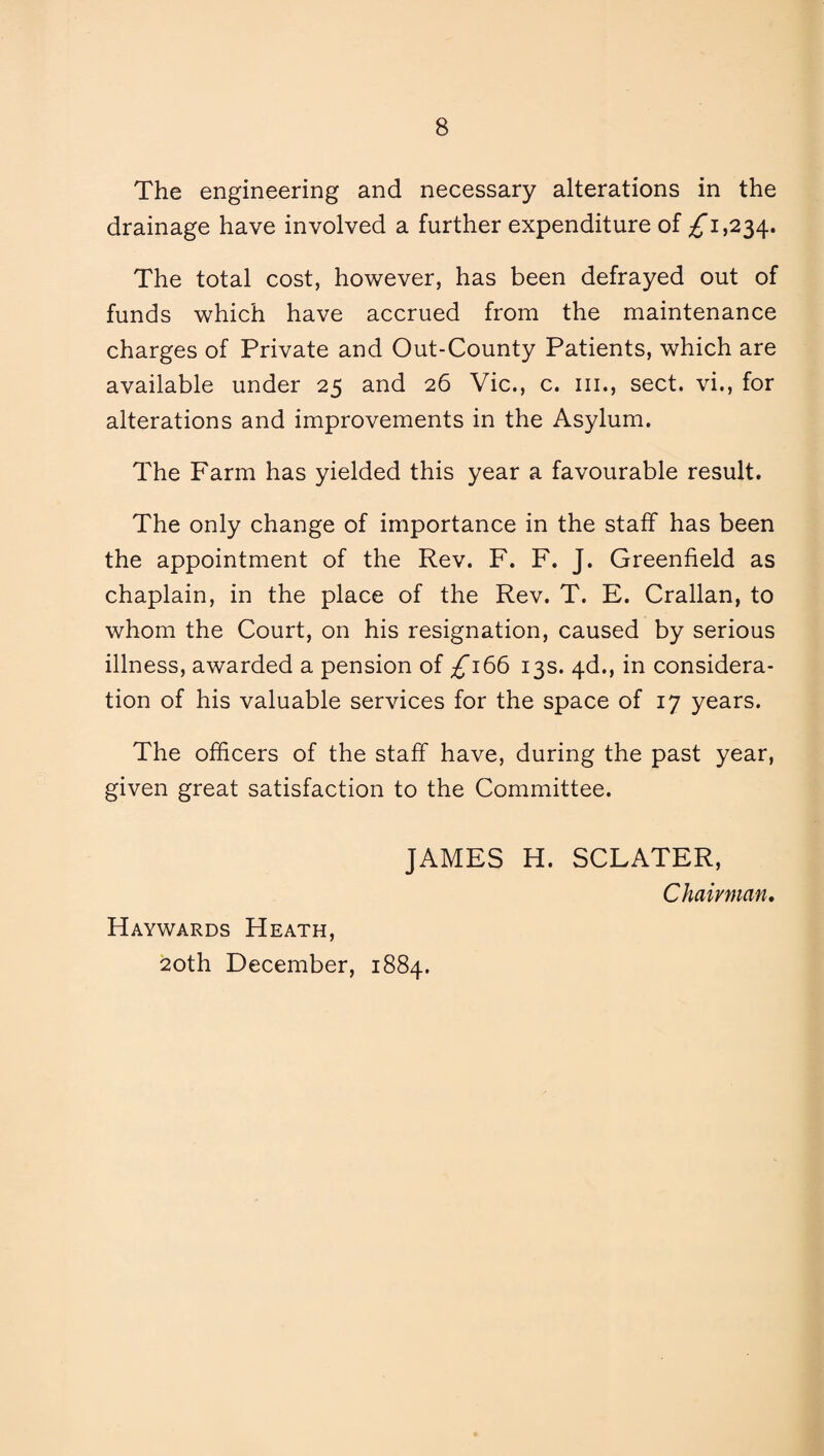 The engineering and necessary alterations in the drainage have involved a further expenditure of ^1,234. The total cost, however, has been defrayed out of funds which have accrued from the maintenance charges of Private and Out-County Patients, which are available under 25 and 26 Vic., c. hi., sect, vi., for alterations and improvements in the Asylum. The Farm has yielded this year a favourable result. The only change of importance in the staff has been the appointment of the Rev. F. F. J. Greenfield as chaplain, in the place of the Rev. T. E. Crallan, to whom the Court, on his resignation, caused by serious illness, awarded a pension of ^166 13s. 4d., in considera¬ tion of his valuable services for the space of 17 years. The officers of the staff have, during the past year, given great satisfaction to the Committee. JAMES H. SCLATER, Chairman. Haywards Heath, 20th December, 1884.