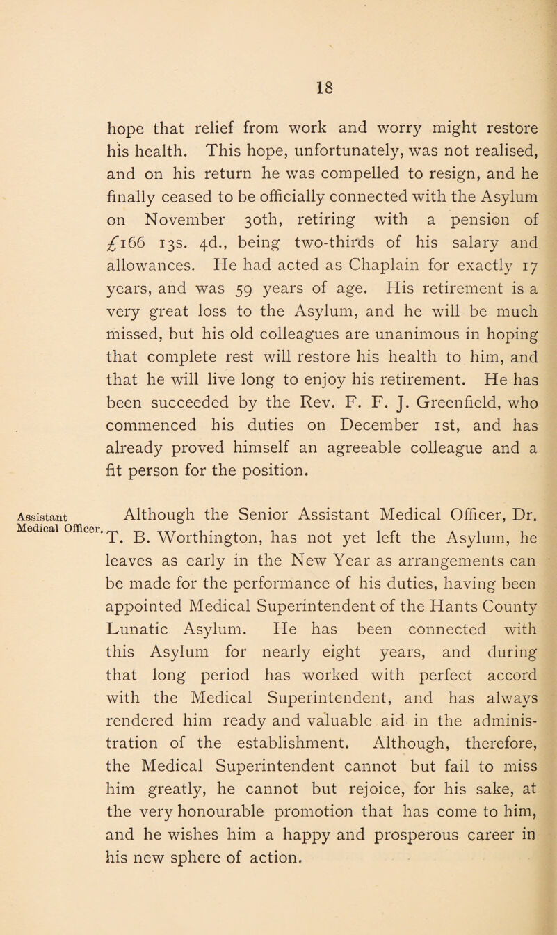 hope that relief from work and worry might restore his health. This hope, unfortunately, was not realised, and on his return he was compelled to resign, and he finally ceased to be officially connected with the Asylum on November 30th, retiring with a pension of £166 13s. 4d., being two-thirds of his salary and allowances. He had acted as Chaplain for exactly 17 years, and was 59 years of age. His retirement is a very great loss to the Asylum, and he will be much missed, but his old colleagues are unanimous in hoping that complete rest will restore his health to him, and that he will live long to enjoy his retirement. He has been succeeded by the Rev. F. F. J. Greenfield, who commenced his duties on December 1st, and has already proved himself an agreeable colleague and a fit person for the position. Assistant Although the Senior Assistant Medical Officer, Dr. Medical officer. ^ B. Worthington, has not yet left the Asylum, he leaves as early in the New Year as arrangements can be made for the performance of his duties, having been appointed Medical Superintendent of the Hants County Lunatic Asylum. He has been connected with this Asylum for nearly eight years, and during that long period has worked with perfect accord with the Medical Superintendent, and has always rendered him ready and valuable aid in the adminis¬ tration of the establishment. Although, therefore, the Medical Superintendent cannot but fail to miss him greatly, he cannot but rejoice, for his sake, at the very honourable promotion that has come to him, and he wishes him a happy and prosperous career in his new sphere of action.