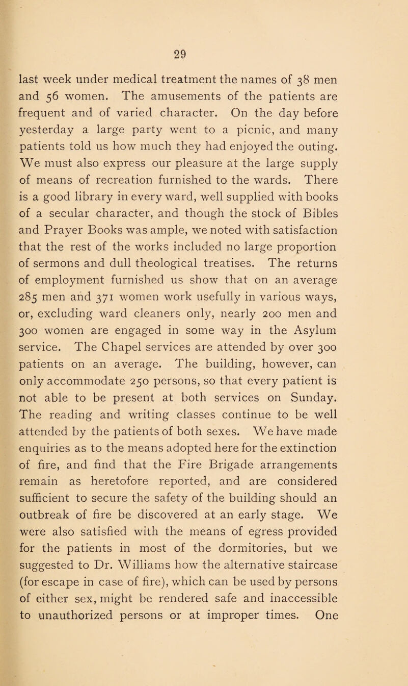 last week under medical treatment the names of 38 men and 56 women. The amusements of the patients are frequent and of varied character. On the day before yesterday a large party went to a picnic, and many patients told us how much they had enjoyed the outing. We must also express our pleasure at the large supply of means of recreation furnished to the wards. There is a good library in every ward, well supplied with books of a secular character, and though the stock of Bibles and Prayer Books was ample, we noted with satisfaction that the rest of the works included no large proportion of sermons and dull theological treatises. The returns of employment furnished us show that on an average 285 men and 371 women work usefully in various ways, or, excluding ward cleaners only, nearly 200 men and 300 women are engaged in some way in the Asylum service. The Chapel services are attended by over 300 patients on an average. The building, however, can only accommodate 250 persons, so that every patient is not able to be present at both services on Sunday. The reading and writing classes continue to be well attended by the patients of both sexes. We have made enquiries as to the means adopted here for the extinction of fire, and find that the Fire Brigade arrangements remain as heretofore reported, and are considered sufficient to secure the safety of the building should an outbreak of fire be discovered at an early stage. We were also satisfied with the means of egress provided for the patients in most of the dormitories, but we suggested to Dr. Williams how the alternative staircase (for escape in case of fire), which can be used by persons of either sex, might be rendered safe and inaccessible to unauthorized persons or at improper times. One