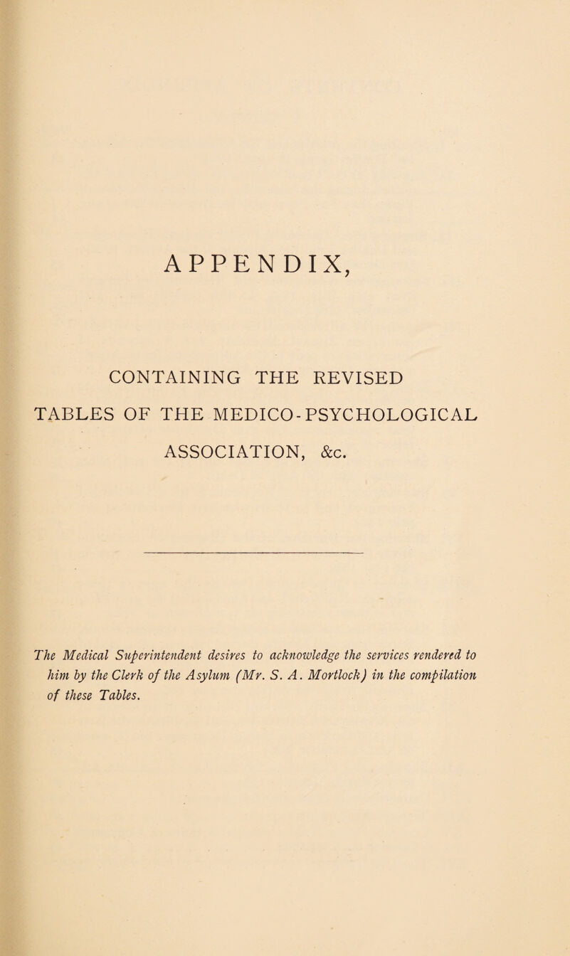 APPENDIX, CONTAINING THE REVISED TABLES OF THE MEDICO-PSYCHOLOGICAL ASSOCIATION, &c. The Medical Superintendent desires to acknowledge the services rendered to him by the Clerk of the Asylum (Mr. S. A. Mortlock) in the compilation of these Tables.