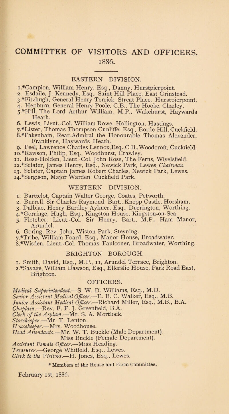 COMMITTEE OF VISITORS AND OFFICERS. 1886. EASTERN DIVISION. 1. *Campion, William Henry, Esq., Danny, Hurstpierpoint. 2. Esdaile, J. Kennedy, Esq., Saint Hill Place, East Grinstead. 3. *Fitzhugh, General Henry Terrick, Streat Place, Hurstpierpoint. 4. Hepburn, General Henry Poole, C.B., The Hooke, Chailey. 5*Hill, The Lord Arthur William, M.P., Wakehurst, Haywards Heath. 6. Lewis, Lieut.-Col. William Rowe, Hollington, Hastings. 7. *Lister, Thomas Thompson Cunliffe, Esq., Borde Hill, Cuckfield. 8. *Pakenham, Rear-Admiral the Honourable Thomas Alexander, Franklyns, Haywards Heath. 9. Peel, Lawrence Charles Lennox,Esq.,C.B.,Woodcroft, Cuckfield. 10. *Rawson, Philip, Esq., Woodhurst, Crawley. 11. Rose-Holden, Lieut.-Col. John Rose, The Ferns, Wivelsfield. 12. *Sclater, James Henry, Esq., Newick Park, Lewes, Chairman. 13. Sclater, Captain James Robert Charles, Newick Park, Lewes. 14. *Sergison, Major Warden, Cuckfield Park. WESTERN DIVISION. 1. Barttelot, Captain Walter George, Coates, Petworth. 2. Burrell, Sir Charles Raymond, Bart., Knepp Castle, Horsham. 3. Dalbiac, Henry Eardley Aylmer, Esq., Durrington, Worthing. 4. *Gorringe, Hugh, Esq., Kingston House, Kingston-on-Sea. 5. Fletcher, Lieut.-Col. Sir Henry, Bart., M.P., Ham Manor, Arundel. 6. Goring, Rev. John, Wiston Park, Steyning. 7. *Tribe, William Foard, Esq., Manor House, Broadwater. 8. *Wisden, Lieut.-Col. Thomas Faulconer, Broadwater, Worthing. BRIGHTON BOROUGH. 1. Smith, David, Esq., M.P., 11, Arundel Terrace, Brighton. 2. *Savage, William Dawson, Esq., Ellerslie House, Park Road East, Brighton. OFFICERS. Medical Superintendent.—S. W. D. Williams, Esq., M.D. Senior Assistant Medical Officer.—E. B. C. Walker, Esq., M.B. Junior Assistant Medical Officer.—Richard Miller, Esq., M.B., B.A. Chaplain.—Rev. F. F. J. Greenfield, B.A. Clerk of the Asylum.—Mr. S. A. Mortlock. Storekeeper.—Mr, T. Lenton. Housekeeper.—Mrs. Woodhouse. Head Attendants.—Mr. W. T. Buckle (Male Department). Miss Buckle (Female Department). Assistant Female Officer.—Miss Heading. Treasurer.—George Whitfeld, Esq., Lewes. Clerk to the Visitors.—H. Jones, Esq., Lewes. * Members of the House and Farm Committee, February 1st, 1886.