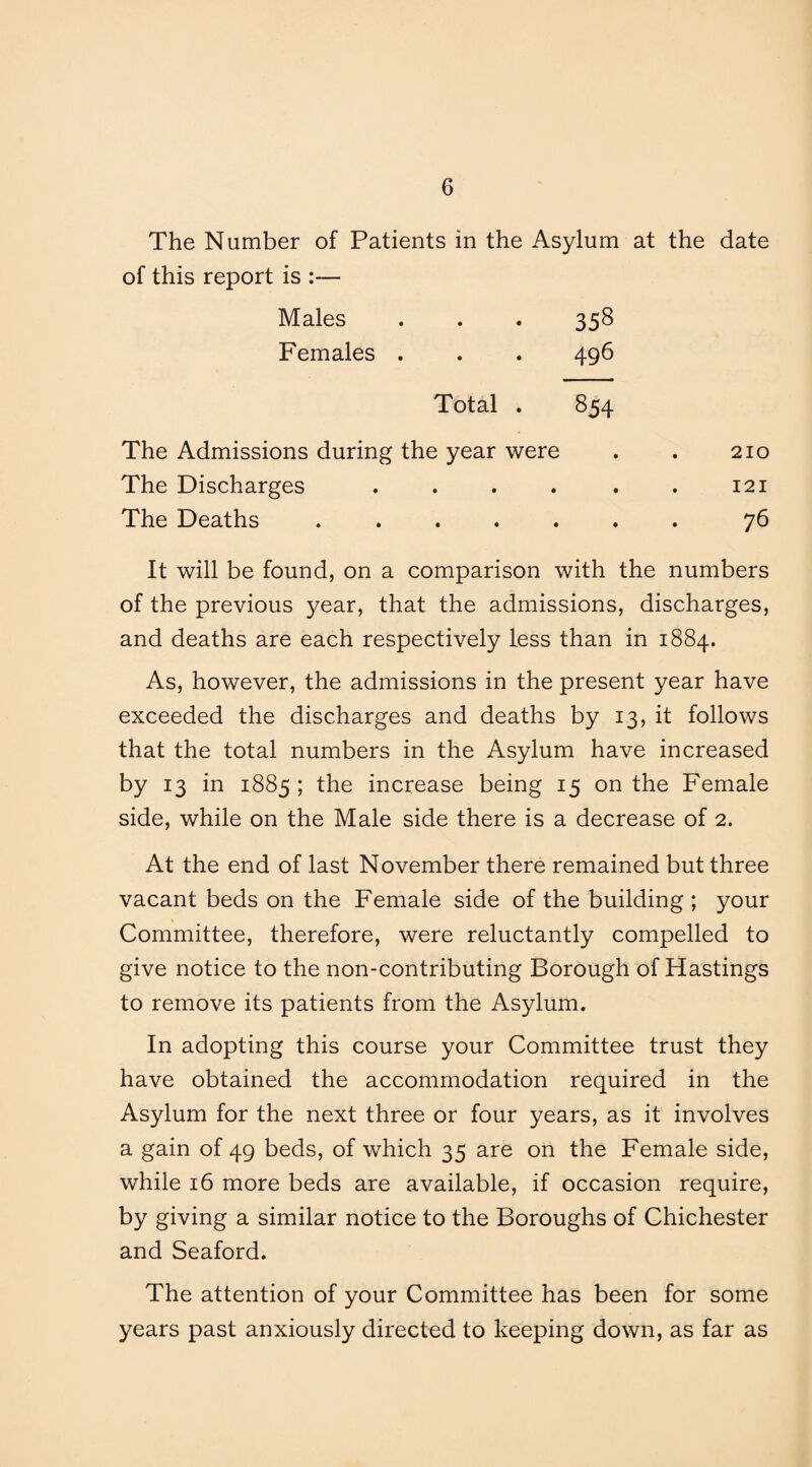 The Number of Patients in the Asylum at the date of this report is :— Males . . . 358 Females . . . 496 Total . 854 The Admissions during the year were . . 210 The Discharges . . . . . . 121 The Deaths ....... 76 It will be found, on a comparison with the numbers of the previous year, that the admissions, discharges, and deaths are each respectively less than in 1884. As, however, the admissions in the present year have exceeded the discharges and deaths by 13, it follows that the total numbers in the Asylum have increased by 13 in 1885; the increase being 15 on the Female side, while on the Male side there is a decrease of 2. At the end of last November there remained but three vacant beds on the Female side of the building ; your Committee, therefore, were reluctantly compelled to give notice to the non-contributing Borough of Hastings to remove its patients from the Asylum. In adopting this course your Committee trust they have obtained the accommodation required in the Asylum for the next three or four years, as it involves a gain of 49 beds, of which 35 are on the Female side, while 16 more beds are available, if occasion require, by giving a similar notice to the Boroughs of Chichester and Seaford. The attention of your Committee has been for some years past anxiously directed to keeping down, as far as