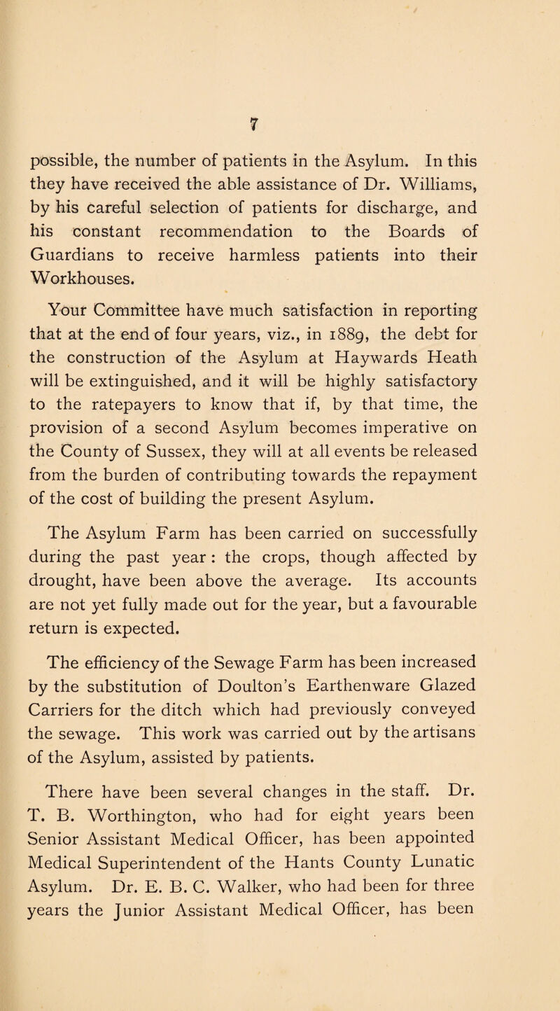possible, the number of patients in the Asylum. In this they have received the able assistance of Dr. Williams, by his careful selection of patients for discharge, and his constant recommendation to the Boards of Guardians to receive harmless patients into their Workhouses. Your Committee have much satisfaction in reporting that at the end of four years, viz., in 1889, the debt for the construction of the Asylum at Haywards Heath will be extinguished, and it will be highly satisfactory to the ratepayers to know that if, by that time, the provision of a second Asylum becomes imperative on the County of Sussex, they will at all events be released from the burden of contributing towards the repayment of the cost of building the present Asylum. The Asylum Farm has been carried on successfully during the past year : the crops, though affected by drought, have been above the average. Its accounts are not yet fully made out for the year, but a favourable return is expected. The efficiency of the Sewage Farm has been increased by the substitution of Doulton’s Earthenware Glazed Carriers for the ditch which had previously conveyed the sewage. This work was carried out by the artisans of the Asylum, assisted by patients. There have been several changes in the staff. Dr. T. B. Worthington, who had for eight years been Senior Assistant Medical Officer, has been appointed Medical Superintendent of the Hants County Lunatic Asylum. Dr. E. B. C. Walker, who had been for three years the Junior Assistant Medical Officer, has been