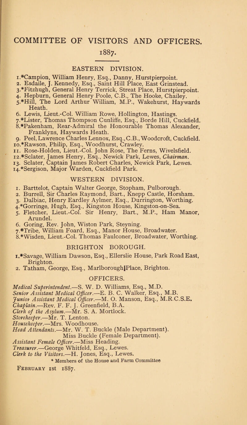 COMMITTEE OF VISITORS AND OFFICERS. 1887. EASTERN DIVISION. 1. *Campion, William Henry, Esq., Danny, Hurstpierpoint. 2. Esdaile, J. Kennedy, Esq., Saint Hill Place, East Grinstead. 3. *Fitzhugh, General Henry Terrick, Streat Place, Hurstpierpoint. 4. Hepburn, General Henry Poole, C.B., The Hooke, Chailey. 5. *Hill, The Lord Arthur William, M.P., Wakehurst, Haywards Heath. 6. Lewis, Lieut.-Col. William Rowe, Hollington, Hastings. 7. *Lister, Thomas Thompson Cunliffe, Esq., Borde Hill, Cuckfield. 8. #Pakenham, Rear-Admiral the Honourable Thomas Alexander, Franklyns, Haywards Heath. 9. Peel, Lawrence Charles Lennox, Esq., C.B., Woodcroft, Cuckfield. 10. *Rawson, Philip, Esq., Woodhurst, Crawley. 11. Rose-Holden, Lieut.-Col. John Rose, The Ferns, Wivelsfield. 12. *Sclater, James Henry, Esq., Newick Park, Lewes, Chairman. 13. Sclater, Captain James Robert Charles, Newick Park, Lewes. 14. *Sergison, Major Warden, Cuckfield Park. WESTERN DIVISION. 1. Barttelot, Captain Walter George, Stopham, Pulborough. 2. Burrell, Sir Charles Raymond, Bart., Knepp Castle, Horsham. 3. Dalbiac, Henry Eardley Aylmer, Esq., Durrington, Worthing. 4. *Gorringe, Hugh, Esq., Kingston House, Kingston-on-Sea. 5. Fletcher, Lieut.-Col. Sir Henry, Bart., M.P., Ham Manor, Arundel. 6. Goring, Rev. John, Wiston Park, Steyning. 7. *Tribe, William Foard, Esq., Manor House, Broadwater. 8. *Wisden, Lieut.-Col. Thomas Faulconer, Broadwater, Worthing. BRIGHTON BOROUGH. 1. *Savage, William Dawson, Esq., Ellerslie House, Park Road East, Brighton. 2. Tatham, George, Esq., MarlboroughfPlace, Brighton. OFFICERS. Medical Superintendent.—S. W. D. Williams, Esq., M.D. Senior Assistant Medical Officer.—E. B. C. Walker, Esq., M.B. Junior Assistant Medical Officer.—M. O. Manson, Esq., M.R.C.S.E. Chaplain.—Rev. F. F. J. Greenfield, B.A. Clerk of the Asylum.—Mr. S. A. Mortlock. Storekeeper.—Mr. T. Lenton. Housekeeper.—Mrs. Woodhouse. Head Attendants.—Mr. W. T. Buckle (Male Department). Miss Buckle (Female Department). Assistant Female Officer.—Miss Heading. Treasurer.—George Whitfeld, Esq., Lewes. Clerk to the Visitors.—H. Jones, Esq., Lewes. * Members of tbe House and Farm Committee February 1st 1887.