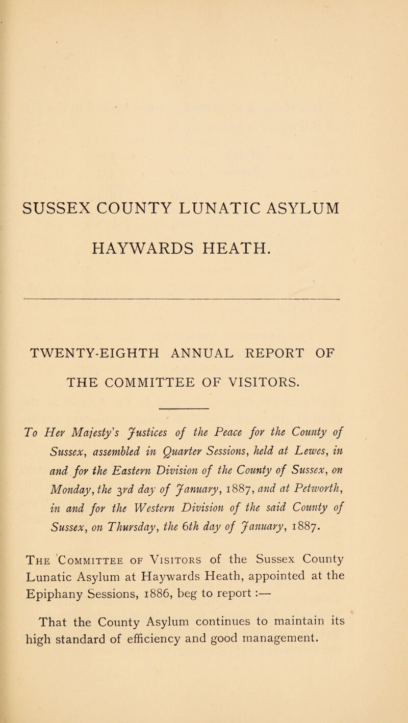 SUSSEX COUNTY LUNATIC ASYLUM HAYWARDS HEATH. TWENTY-EIGHTH ANNUAL REPORT OF THE COMMITTEE OF VISITORS. To Her Majesty's Justices of the Peace for the County of Sussex, assembled in Quarter Sessions, held at Lewes, in and for the Pastern Division of the County of Sussex, on Monday, the yd day of January, 1887, and at Petworth, in and for the Western Division of the said County of Sussex, on Thursday, the 6th day of January, 1887. The Committee of Visitors of the Sussex County Lunatic Asylum at Haywards Heath, appointed at the Epiphany Sessions, 1886, beg to report :— That the County Asylum continues to maintain its high standard of efficiency and good management.