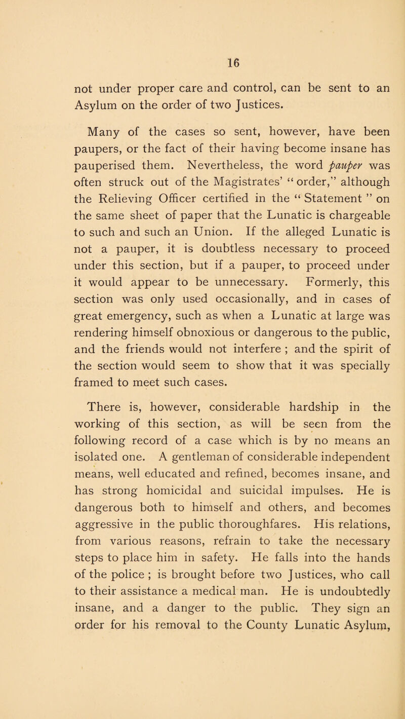 not under proper care and control, can be sent to an Asylum on the order of two Justices. Many of the cases so sent, however, have been paupers, or the fact of their having become insane has pauperised them. Nevertheless, the word pauper was often struck out of the Magistrates’ “ order,” although the Relieving Officer certified in the “ Statement ” on the same sheet of paper that the Lunatic is chargeable to such and such an Union. If the alleged Lunatic is not a pauper, it is doubtless necessary to proceed under this section, but if a pauper, to proceed under it would appear to be unnecessary. Formerly, this section was only used occasionally, and in cases of great emergency, such as when a Lunatic at large was rendering himself obnoxious or dangerous to the public, and the friends would not interfere ; and the spirit of the section would seem to show that it was specially framed to meet such cases. There is, however, considerable hardship in the working of this section, as will be seen from the following record of a case which is by no means an isolated one. A gentleman of considerable independent means, well educated and refined, becomes insane, and has strong homicidal and suicidal impulses. He is dangerous both to himself and others, and becomes aggressive in the public thoroughfares. His relations, from various reasons, refrain to take the necessary steps to place him in safety. He falls into the hands of the police ; is brought before two Justices, who call to their assistance a medical man. He is undoubtedly insane, and a danger to the public. They sign an order for his removal to the County Lunatic Asylum,