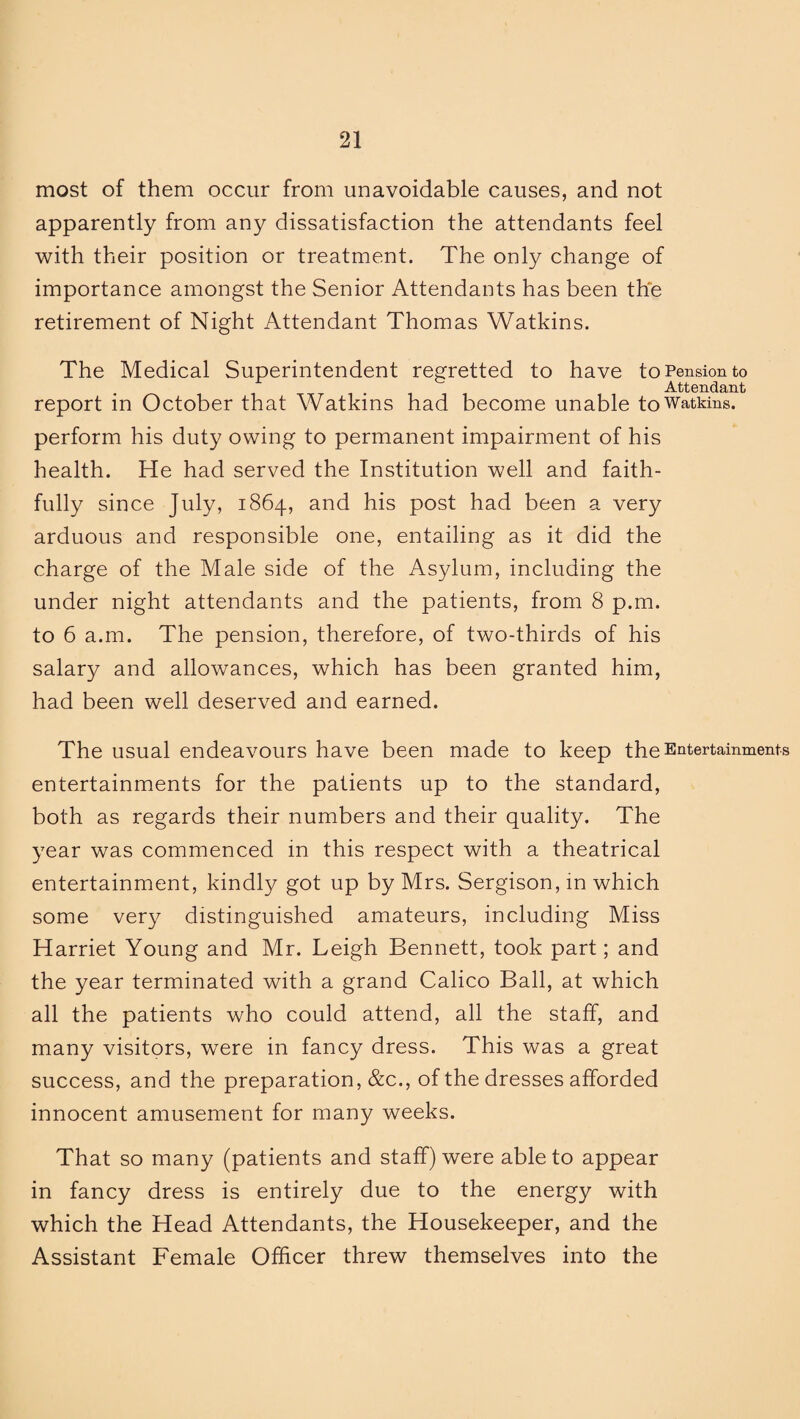 most of them occur from unavoidable causes, and not apparently from any dissatisfaction the attendants feel with their position or treatment. The only change of importance amongst the Senior Attendants has been the retirement of Night Attendant Thomas Watkins. The Medical Superintendent regretted to have to Pension to Attendant report in October that Watkins had become unable to Watkins, perform his duty owing to permanent impairment of his health. He had served the Institution well and faith¬ fully since July, 1864, and his post had been a very arduous and responsible one, entailing as it did the charge of the Male side of the Asylum, including the under night attendants and the patients, from 8 p.m. to 6 a.m. The pension, therefore, of two-thirds of his salary and allowances, which has been granted him, had been well deserved and earned. The usual endeavours have been made to keep the Entertainments entertainments for the patients up to the standard, both as regards their numbers and their quality. The year was commenced in this respect with a theatrical entertainment, kindly got up by Mrs. Sergison, in which some very distinguished amateurs, including Miss Harriet Young and Mr. Leigh Bennett, took part; and the year terminated with a grand Calico Ball, at which all the patients who could attend, all the staff, and many visitors, were in fancy dress. This was a great success, and the preparation, &c., of the dresses afforded innocent amusement for many weeks. That so many (patients and staff) were able to appear in fancy dress is entirely due to the energy with which the Head Attendants, the Housekeeper, and the Assistant Female Officer threw themselves into the