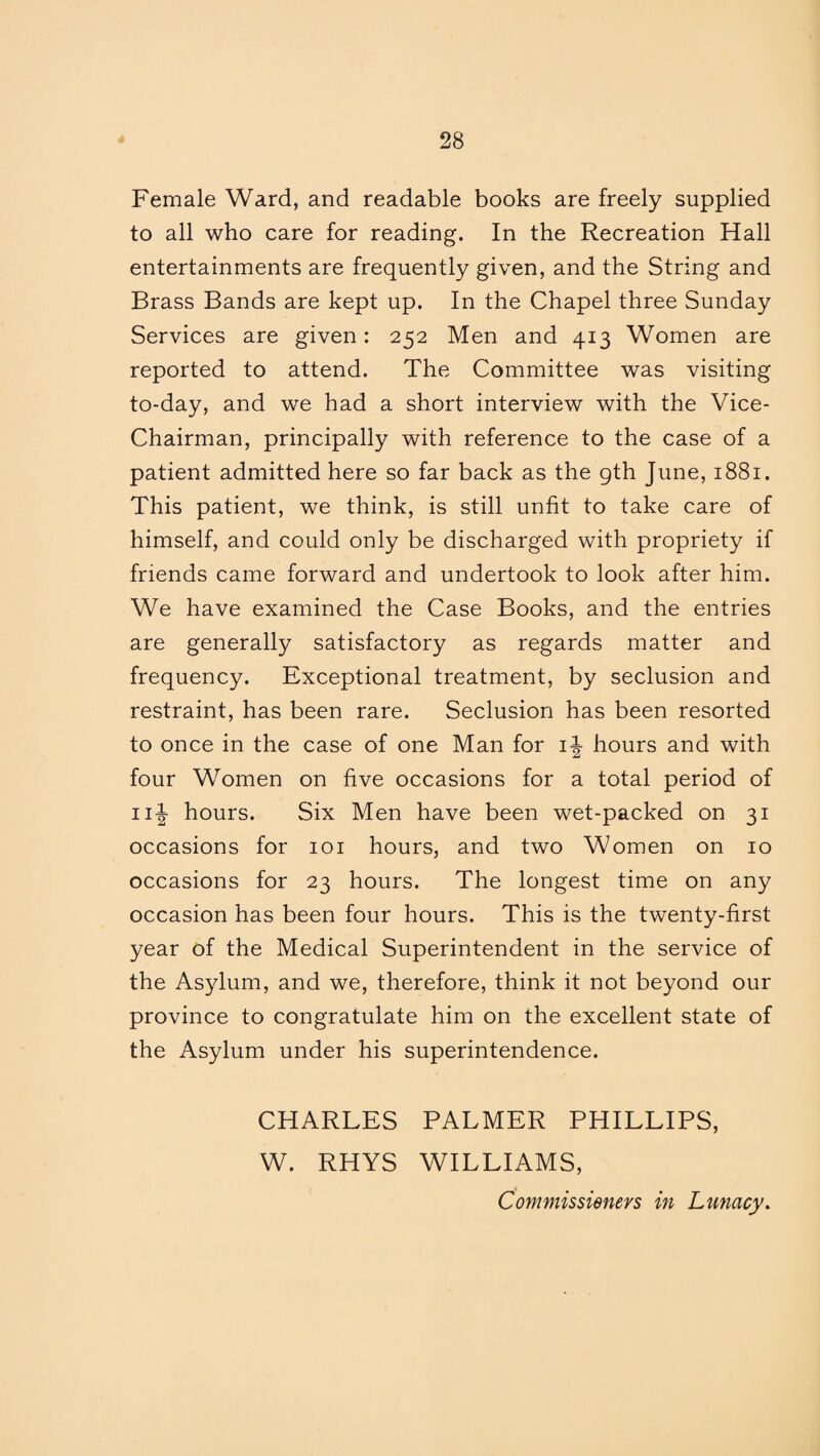 Female Ward, and readable books are freely supplied to all who care for reading. In the Recreation Hall entertainments are frequently given, and the String and Brass Bands are kept up. In the Chapel three Sunday Services are given: 252 Men and 413 Women are reported to attend. The Committee was visiting to-day, and we had a short interview with the Vice- Chairman, principally with reference to the case of a patient admitted here so far back as the gth June, 1881. This patient, we think, is still unfit to take care of himself, and could only be discharged with propriety if friends came forward and undertook to look after him. We have examined the Case Books, and the entries are generally satisfactory as regards matter and frequency. Exceptional treatment, by seclusion and restraint, has been rare. Seclusion has been resorted to once in the case of one Man for 1^ hours and with four Women on five occasions for a total period of n|- hours. Six Men have been wet-packed on 31 occasions for 101 hours, and two Women on 10 occasions for 23 hours. The longest time on any occasion has been four hours. This is the twenty-first year of the Medical Superintendent in the service of the Asylum, and we, therefore, think it not beyond our province to congratulate him on the excellent state of the Asylum under his superintendence. CHARLES PALMER PHILLIPS, W. RHYS WILLIAMS, Commissieners in Lunacy.