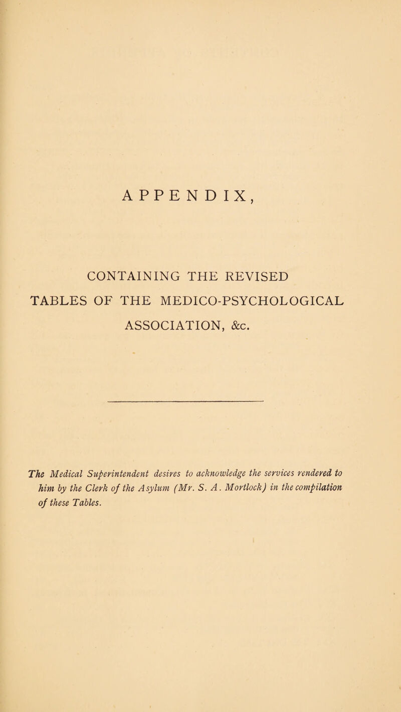 APPENDIX, CONTAINING THE REVISED TABLES OF THE MEDICO-PSYCHOLOGICAL ASSOCIATION, &c. The Medical Superintendent desires to acknowledge the services rendered to him by the Clerk of the Asylum (Mr. S. A. Mortlock) in the compilation of these Tables.