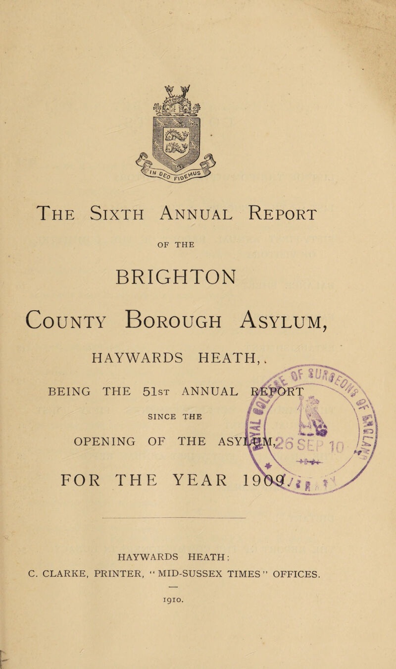 The Sixth Annual Report OF THE BRIGHTON County Borough Asylum, HAYWARDS HEATH,, BEING THE 51st ANNUAL SINCE THE OPENING OF THE ASY FOR THE YEAR 19 HAYWARDS HEATH: C. CLARKE, PRINTER, “MID-SUSSEX TIMES” OFFICES. igio.