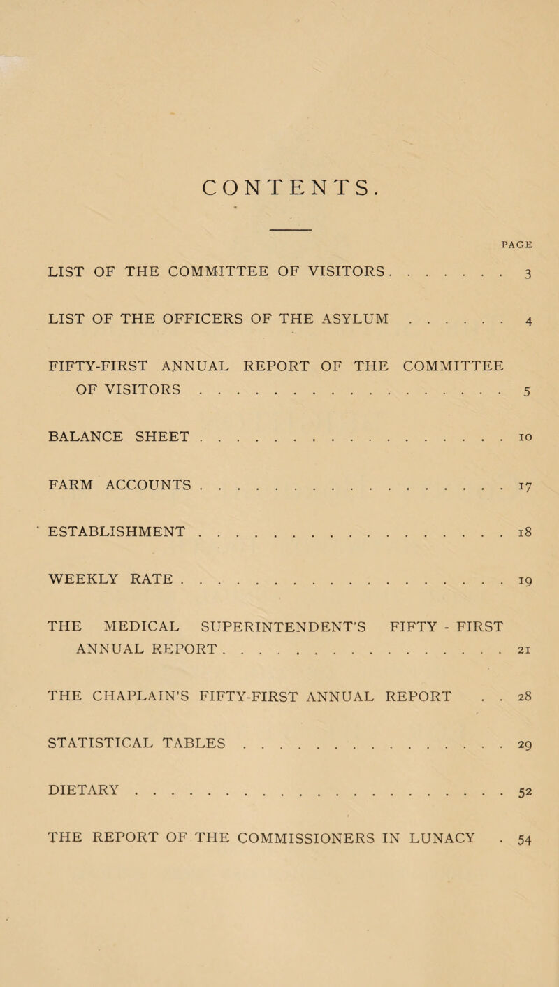 CONTENTS. PAGE LIST OF THE COMMITTEE OF VISITORS.3 LIST OF THE OFFICERS OF THE ASYLUM.4 FIFTY-FIRST ANNUAL REPORT OF THE COMMITTEE OF VISITORS.5 BALANCE SHEET.10 FARM ACCOUNTS.17 * ESTABLISHMENT.18 WEEKLY RATE.19 THE MEDICAL SUPERINTENDENT’S FIFTY - FIRST ANNUAL REPORT.21 THE CHAPLAIN’S FIFTY-FIRST ANNUAL REPORT . . 28 STATISTICAL TABLES.29 DIETARY.52 THE REPORT OF THE COMMISSIONERS IN LUNACY . 54
