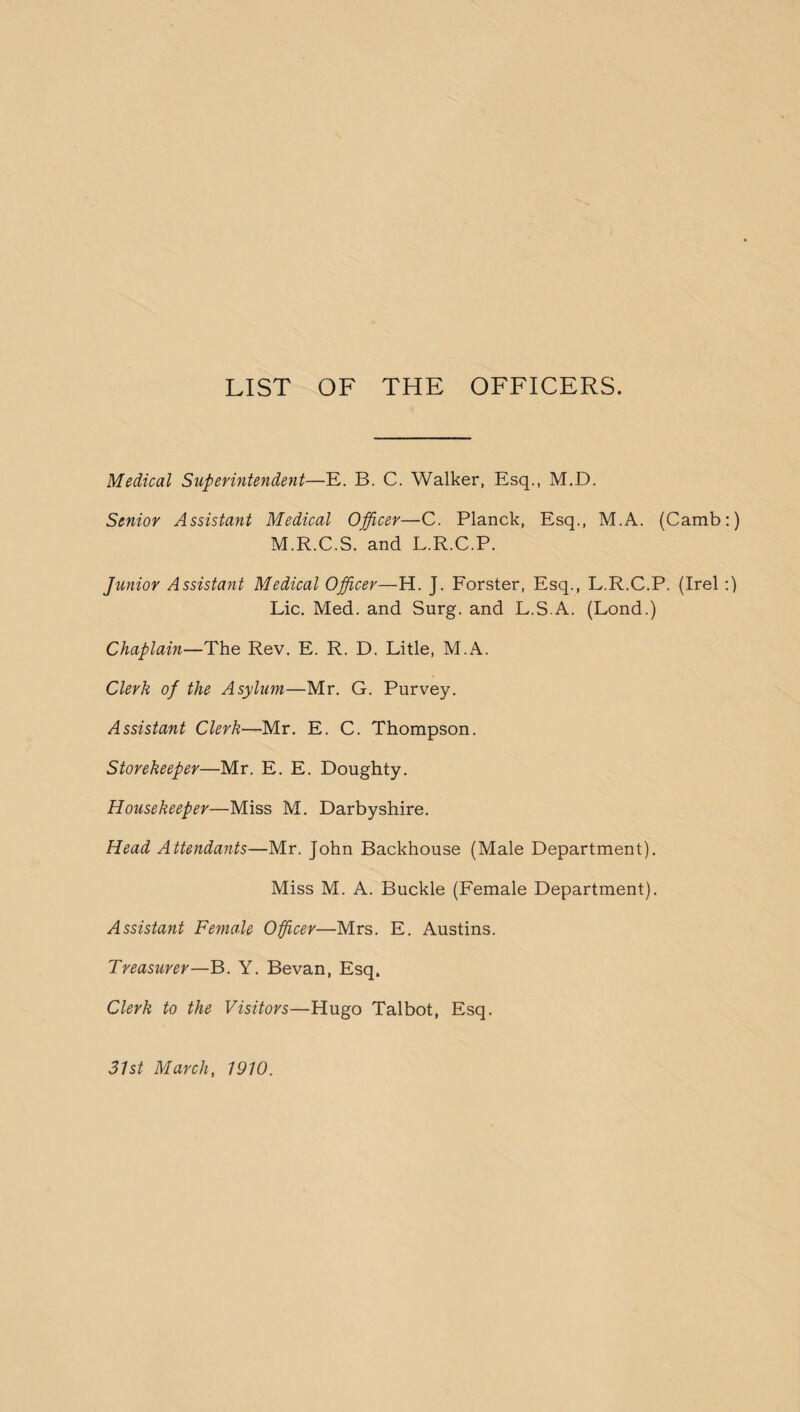 LIST OF THE OFFICERS. Medical Superintendent—E. B. C. Walker, Esq., M.D. Senior Assistant Medical Officer—C. Planck, Esq., M.A. (Camb:) M.R.C.S. and L.R.C.P. Junior Assistant Medical Officer—H. J. Forster, Esq., L.R.C.P. (Irel :) Lie. Med. and Surg. and L.S.A. (Lond.) Chaplain—The Rev. E. R. D. Litle, M.A. Clerk of the Asylum—Mr. G. Purvey. Assistant Clerk—Mr. E. C. Thompson. Storekeeper—Mr. E. E. Doughty. Housekeeper—Miss M. Darbyshire. Head Attendants—Mr. John Backhouse (Male Department). Miss M. A. Buckle (Female Department). Assistant Female Officer—Mrs. E. Austins. Treasurer—B. Y. Be van, Esq. Clerk to the Visitors—Hugo Talbot, Esq.